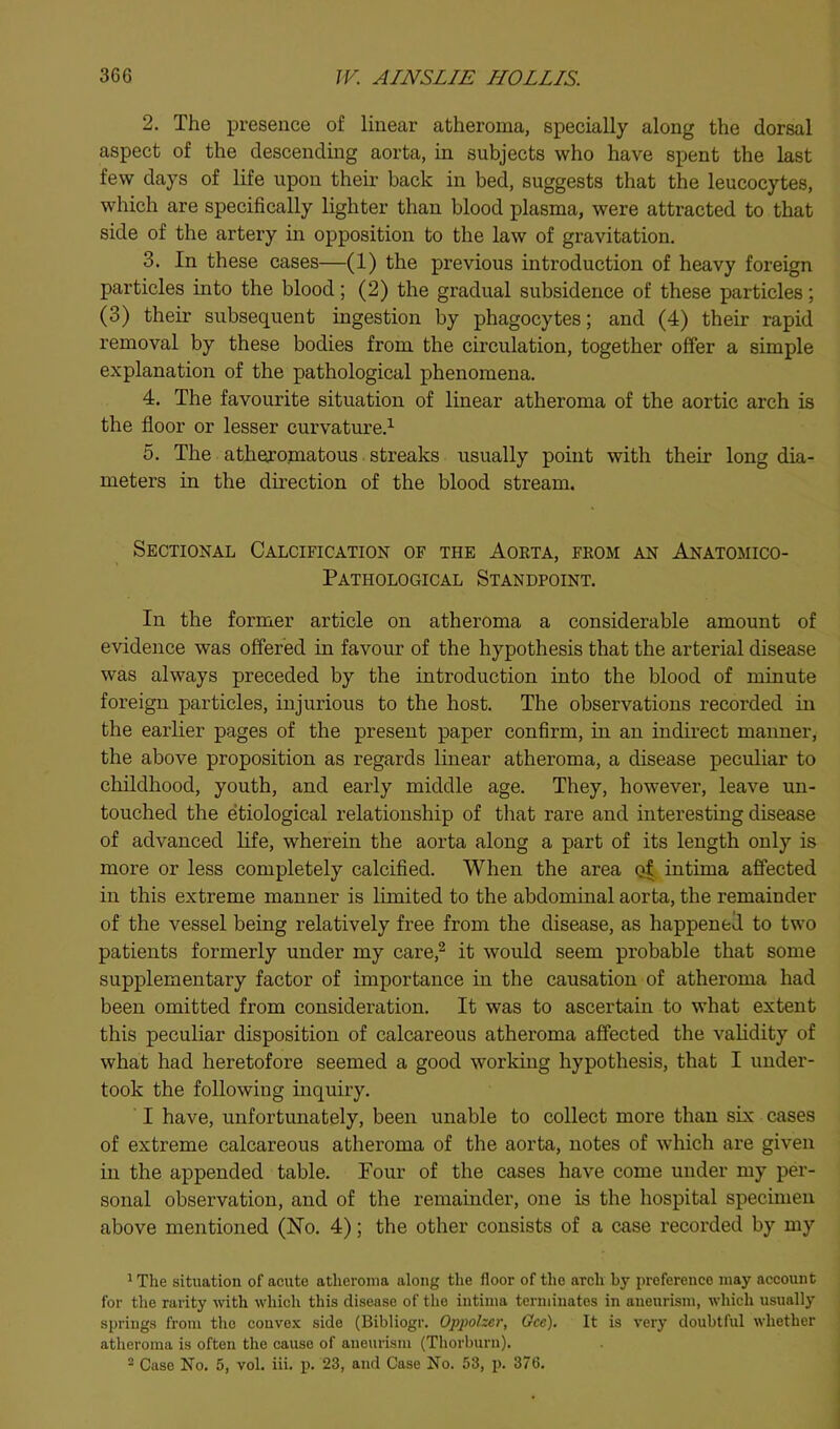 2. The presence of linear atheroma, specially along the dorsal aspect of the descending aorta, in subjects who have spent the last few days of life upon theii- back in bed, suggests that the leucocytes, which are specifically lighter than blood plasma, were attracted to that side of the artery m opposition to the law of gravitation. 3. In these cases—(1) the previous introduction of heavy foreign particles into the blood; (2) the gradual subsidence of these particles; (3) their subsequent ingestion by phagocytes; and (4) their rapid removal by these bodies from the circulation, together offer a simple explanation of the pathological phenomena. 4. The favourite situation of linear atheroma of the aortic arch is the floor or lesser curvature.^ 5. The atheromatous. streaks usually point with their long dia- meters in the direction of the blood stream. Sectional Calcification of the Aoeta, from an Anatomico- Pathological Standpoint. In the former article on atheroma a considerable amount of evidence was offered in favour of the hypothesis that the arterial disease was always preceded by the introduction into the blood of minute foreign particles, injurious to the host. The observations recorded in the earlier pages of the present paper confirm, in an indirect manner, the above proposition as regards linear atheroma, a disease peculiar to childhood, youth, and early middle age. They, however, leave un- touched the etiological relationship of that rare and interesting disease of advanced life, wherein the aorta along a part of its length only is more or less completely calcified. When the area intima affected in this extreme manner is limited to the abdominal aorta, the remainder of the vessel being relatively free from the disease, as happened to two patients formerly under my care,^ it would seem probable that some supplementary factor of importance in the causation of atheroma had been omitted from consideration. It was to ascertain to what extent this peculiar disposition of calcareous atheroma affected the validity of what had heretofore seemed a good working hypothesis, that I under- took the following inquiry. I have, unfortunately, been unable to collect more than six cases of extreme calcareous atheroma of the aorta, notes of which are given in the appended table. Four of the cases have come under my per- sonal observation, and of the remainder, one is the hospital specimen above mentioned (Ho. 4); the other consists of a case recorded by my ^ The situation of acute atheroma along the floor of the arch by preference may account for the rarity with which this disease of the intima terminates in aneurism, which usually springs from the conve.'c side (Bibliogr. Oppolzcr, Oce). It is very doubtful whether atheroma is often the cause of aneurism (Thorburn). - Case No. 5, vol. iii. p. 23, and Case No. 53, p. 376.