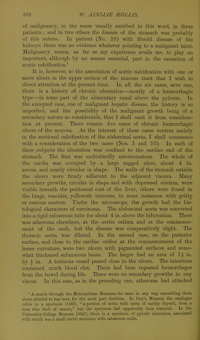 of malignancy, in the sense usually ascribed to this word, in three patients ; and in two others the disease of the stoinaeh was probably of this nature. In patient (No. 20) with fibroid disease of the kidneys there was no evidence whatever pointing to a malignant taint. Malignancy seems, as far as my experience avails me, to play an important, although by no means essential, part in the causation of aortic calcification.^ It is, however, to the association of aortic calcification with one or more ulcers in the upper section of the mucous tract that I wish to direct attention at the present time. In all the six cases, save one, there is a history of chronic ulceration—mostly of a haemorrhagic type—in some part of the alimentary canal above the pylorus. In the excepted case, one of malignant hepatic disease, the history is so imperfect, and the possibihty of the mahgnant growth being of a secondary nature so considerable, that I shall omit it from considera- tion at present. There remain five cases of chronic . haemorrhagic idcers of the mucosa. As the interest of these cases centres mainly in the sectional calcification of the abdominal aorta, I shall conmience with a consideration of. the two cases (Nos. 5 and 53). In each of these subjects the ulceration was confined to the cardiac end of the stomach. The first was undoubtedly carcinomatous. The whole of the cardia was occupied by a large ragged ulcer, about 4 in. across, and nearly circular in shape. The walls of the stomach outside the ulcers were firmly adherent to the adjacent viscera. Many secondary growths, circular in shape and with depressed centres, were visible beneath the peritoneal coat of the liver, others were foimd in the lungs, vascular, yellowish tumours, in some instances with gritty or caseous centres. Under the microscope, the growth had the his- tological characters of carcinoma. The abdominal aorta was converted into a rigid calcareous tube for about 4 in. above the bifurcation. There was atheroma elsewhere, at the aortic ostium and at the commence- ment of the arch, but the disease was comparatively shght. The thoracic aorta was dilated. In the second case, on the posterior surface, and close to the cardiac orifice at the commencement of the lesser curvature, were two ulcers, with pigmented surfaees and some- what thickened submucous bases. The larger had an area of 14 in. by ^ in. A tortuous vessel passed close to the ulcers. The intestiues contained much blood clot. There had been repeated htemorrhages from the bowel during life. There were no secondary growths m any viscus. In this case, as in the preceding one, atheroma had attacked 1 A search through the Metropolitan Museums for cases in any way resembling those above alluded to has been for the most part fniitless. In Guy’s Museum the catalogue refers to a specimen (1462), “a portion of aorta with spots of earthy deposit, from a man who died of cancer,” but the specimen had apparently been removed. In the University College Museum (3047), there is a .specimen of pyloric ulceration, associated with which was a small aortic aneurism with calcareous walls.