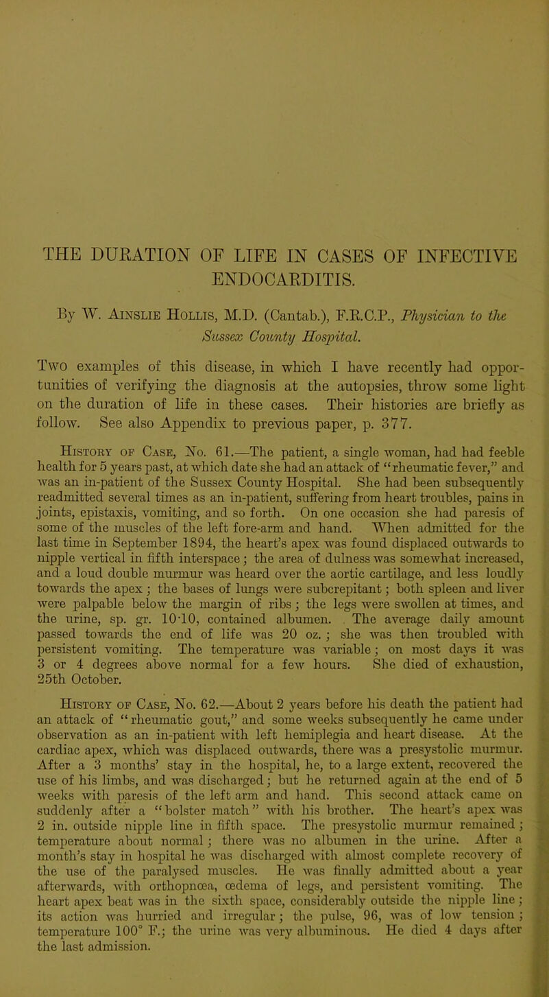 ENDOCARDITIS. By W. Ainslie Hollis, M.D. (Cantab.), F.R.C.P., Physician to the Sussex County Hospital. Two examples of this disease, in which I have recently had oppor- tunities of verifying the diagnosis at the autopsies, throw some light on the duration of life in these cases. Their histories are briefly as follow. See also Appendix to previous paper, p. 377. History op Case, No. 61.—The patient, a single woman, had had feeble health for 5 years past, at which date she had an attack of “rheumatic fever,” and was an in-patient of the Sussex County Hospital. She had been subsequently readmitted several times as an in-patient, suffering from heart troubles, pains in joints, epistaxis, vomiting, and so forth. On one occasion she had paresis of some of the muscles of the left fore-arm and hand. When admitted for the last time in September 1894, the heart’s apex was fomid displaced outwards to nipple vertical in fifth interspace; the area of dulness was somewhat increased, and a loud double murmur was heard over the aortic cartilage, and less loudly towards the apex ; the bases of lungs were subcrepitant; both spleen and liver were palpable below the margin of ribs; the legs were swollen at times, and the urine, sp. gr. 10-10, contained albumen. The average daily amomit passed towards the end of life was 20 oz. ; she was then troubled with persistent vomiting. The temperature was variable; on most daj’’S it was 3 or 4 degrees above normal for a few hours. She died of exhaustion, 25th October. History op Case, No. 62.—About 2 years before his death the patient had an attack of “ rheumatic gout,” and some weeks subsequently he came under observation as an in-patient with left hemiplegia and heart disease. At the cardiac apex, which was displaced outwards, there was a presystolic murmur. After a 3 months’ stay in the hospital, he, to a large extent, recovered the use of his limbs, and was discharged; but he returned again at the end of 5 weeks with paresis of the left arm and hand. This second attack came on suddenly after a “ bolster match ” with his brother. The heart’s apex was 2 in. outside nipple line in fifth space. The presystolic murmur remained ; temperature about normal; there was no albumen in the urine. After a month’s stay in hospital he was discharged with almost complete recovery of the use of the paralysed muscles. He was finally admitted about a year afterwards, with orthopnoea, oedema of legs, and persistent vomiting. The heart apex beat was in the sixth space, considerably outside the nipple line ; its action was hurried and irregular; the pulse, 96, was of low tension ; temperature 100° F.; the urine was very albuminous. He died 4 days after the last admission.