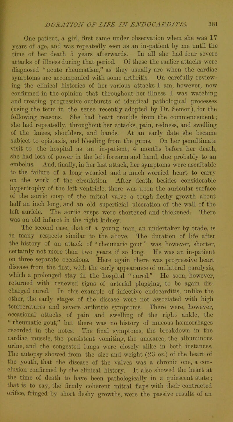 One patient, a girl, first came under observation when she was 17 years of age, and was repeatedly seen as an in-patient by me until the time of her death 5 years afterwards. In all she had four severe attacks of illness diu’ing that period. Of these the earlier attacks were diagnosed “ acute rheumatism,” as they usually are when the cardiac symptoms are accompanied with some arthritis. On carefully review- ing the clinical histories of her various attacks I am, however, now confirmed in the opinion that throughout her illness I was watching and treating progressive outbursts of identical pathological processes (using the term in the sense recently adopted by Dr. Semon), for the following reasons. She had heart trouble from the commencement; she had repeatedly, throughout her attacks, pain, redness, and swelling of the knees, shoulders, and hands. At an early date she became subject to epistaxis, and bleeding from the gums. On her penultimate visit to the hospital as an in-patient, 4 months before her death, she had loss of power in the left forearm and hand, due probably to an embolus. And, finally, in her last attack, her symptoms were ascribable to the failure of a long wearied and a much worried heart to carry on the work of the circulation. After death, besides considerable hypertrophy of the left ventricle, there was upon the auricular surface of the aortic cusp of the mitral valve a tough fleshy growth about half an inch long, and an old superficial ulceration of the wall of the left auricle. The aortic cusps were shortened and thickened. There was an old infarct in the right kidney. The second case, that of a young man, an undertaker by trade, is in many respects similar to the above. The duration of life after the history of an attack of “ rheumatic gout ” was, however, shorter, certainly not more than two years, if so long. He was an in-patient on three separate occasions. Here again there was progressive heart disease from the first, with the early appearance of unilateral paralysis, which a prolonged stay in the hospital “ cured.” He soon, however, returned with renewed signs of arterial plugging, to be again dis- charged cured. In this example of infective endocarditis, unlike the other, the early stages of the disease were not associated with high temperatures and severe arthritic symptoms. There were, however, occasional attacks of pain and swelling of the right ankle, the “ rheumatic gout,” but there was no history of mucous haemorrhages recorded in the notes. The final symptoms, the breakdown in the cardiac muscle, the persistent vomiting, the anasarca, the albuminous urine, and the congested lungs were closely alike in both instances. The autopsy showed from the size and weight (2.3 oz.) of the heart of the youth, that the disease of the valves was a chronic one, a con- clusion confirmed by the clinical history. It also showed the heart at the time of death to have been pathologically in a quiescent state; that is to say, the firmly coherent mitral flaps with their contracted orifice, fringed by short fleshy growths, were the passive results of an