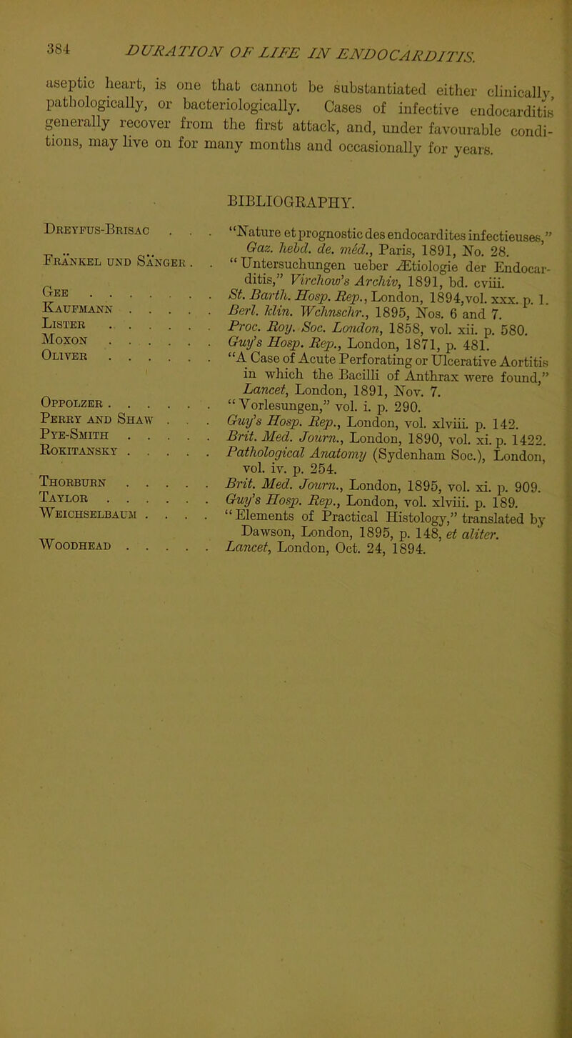 aseptic heart, is one that cannot be substantiated either clinicallv pathologically, or bacteriologically. Cases of infective endocarditis generally recover from the first attack, and, under favourable condi- tions, may live on for many months and occasionally for years. Dreyfus-Brisac . , . Frankel und Sanger . . Gee Kaufmann Lister Moxon Oliver Oppolzer . . . . Perry and Shaw . Pye-Smith . . . Eokitansky . . . Thorburn . . . Taylor . . . . Weichselbaum . . WoODHEAD . . . BIBLIOGRAPHY. “Hature et prognostic desendocarditesinfectieuses ” Gaz. held. de. med., Paris, 1891, No. 28. ’ “ Untersuchungen ueber Hitiologie der Endocar- ditis,” Virchow's Archiv, 1891, bd. cviii. St. Earth. Hosp. Rep., London, 1894,vol. xxx. p. 1. Berl. klin. Wchnschr., 1895, Nos. 6 and 7. Proc. Roy. Soc. London, 1858, vol. xii. p. 580. Guy's Hosp. Rep., London, 1871, p. 481. “A Case of Acute Perforating or Ulcerative Aortiti.s in which the Bacilli of Anthrax were found,” Lancet, London, 1891, Nov. 7. “ Vorlesungen,” vol. i. p. 290. Guy's Hosp. Rep., London, vol. xlviii. p. 142. Brit. Med. Journ., London, 1890, vol. xi. p. 1422. Pathological Anatomy (Sydenham Soc.), London, vol. iv. p. 254. Brit. Med. Journ., London, 1895, vol. xi. p. 909. Guy's Hosp. Rep., London, vol. xlviii. p. 189. “Elements of Practical Histology,” translated hy Dawson, London, 1895, p. 148, et aliter. Lancet, London, Oct. 24, 1894.