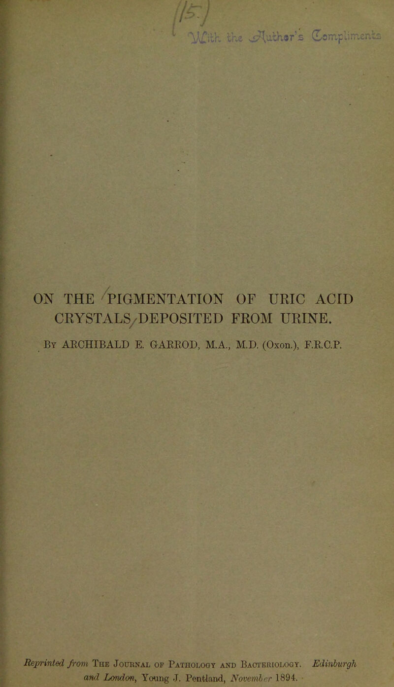 p7 1 With the Author's dompl im.cn ON THE PIGMENTATION OF URIC ACID CRYSTALS/DEPOSITED FROM URINE. By ARCHIBALD E. GARROD, M.A, M.D. (Oxon.), F.R.C.P. Reprinted from The Journal of Pathology and Bacteriology. Edinburgh and London, Young J. Pent-land, November 1894.