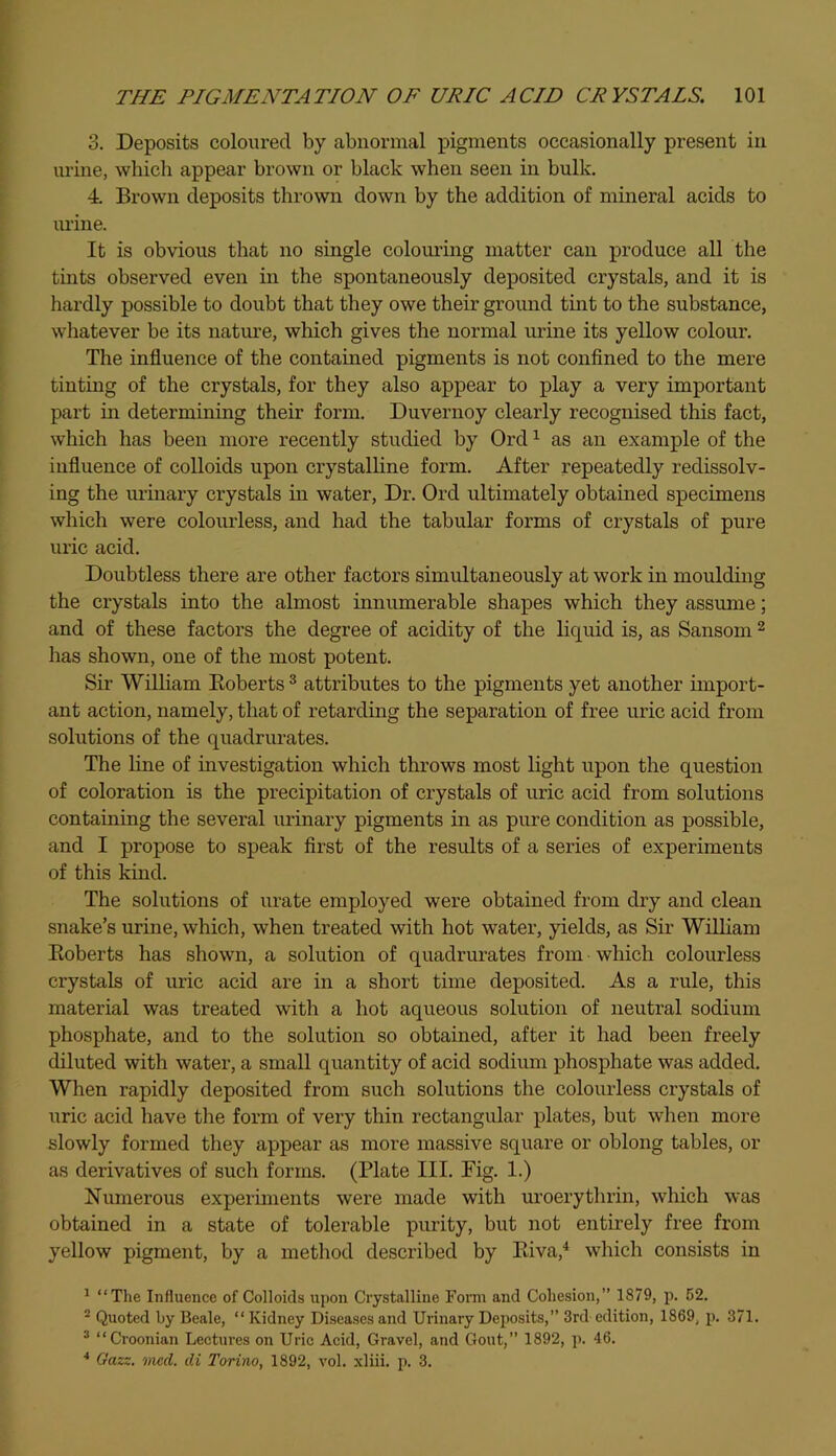 3. Deposits coloured by abnormal pigments occasionally present in urine, which appear brown or black when seen in bulk. 4. Brown deposits thrown down by the addition of mineral acids to urine. It is obvious that no single colouring matter can produce all the tints observed even in the spontaneously deposited crystals, and it is hardly possible to doubt that they owe their ground tint to the substance, whatever be its nature, which gives the normal urine its yellow colour. The influence of the contained pigments is not confined to the mere tinting of the crystals, for they also appear to play a very important part in determining their form. Duvernoy clearly recognised this fact, which has been more recently studied by Ord1 as an example of the influence of colloids upon crystalline form. After repeatedly redissolv- ing the urinary crystals in water, Dr. Ord ultimately obtained specimens which were colourless, and had the tabular forms of crystals of pure uric acid. Doubtless there are other factors simultaneously at work in moulding the crystals into the almost innumerable shapes which they assume; and of these factors the degree of acidity of the liquid is, as Sansom 2 has shown, one of the most potent. Sir William Roberts 3 attributes to the pigments yet another import- ant action, namely, that of retarding the separation of free uric acid from solutions of the quadrurates. The line of investigation which throws most light upon the question of coloration is the precipitation of crystals of uric acid from solutions containing the several urinary pigments in as pure condition as possible, and I propose to speak first of the results of a series of experiments of this kind. The solutions of urate employed were obtained from dry and clean snake’s urine, which, when treated with hot water, yields, as Sir William Roberts has shown, a solution of quadrurates from which colourless crystals of uric acid are in a short time deposited. As a rule, this material was treated with a hot aqueous solution of neutral sodium phosphate, and to the solution so obtained, after it had been freely diluted with water, a small quantity of acid sodium phosphate was added. When rapidly deposited from such solutions the colourless crystals of uric acid have the form of very thin rectangular plates, but when more slowly formed they appear as more massive square or oblong tables, or as derivatives of such forms. (Plate III. Fig. 1.) Numerous experiments were made with uroerythrin, which was obtained in a state of tolerable purity, but not entirely free from yellow pigment, by a method described by Riva,4 which consists in 1 “The Influence of Colloids upon Crystalline Form and Cohesion,” 1879, p. 52. 2 Quoted by Beale, “ Kidney Diseases and Urinary Deposits,” 3rd edition, 1869, p. 371. 3 “Croonian Lectures on Uric Acid, Gravel, and Gout,” 1892, p. 46. 4 Gazz. vied, di Torino, 1892, vol. xliii. p. 3.