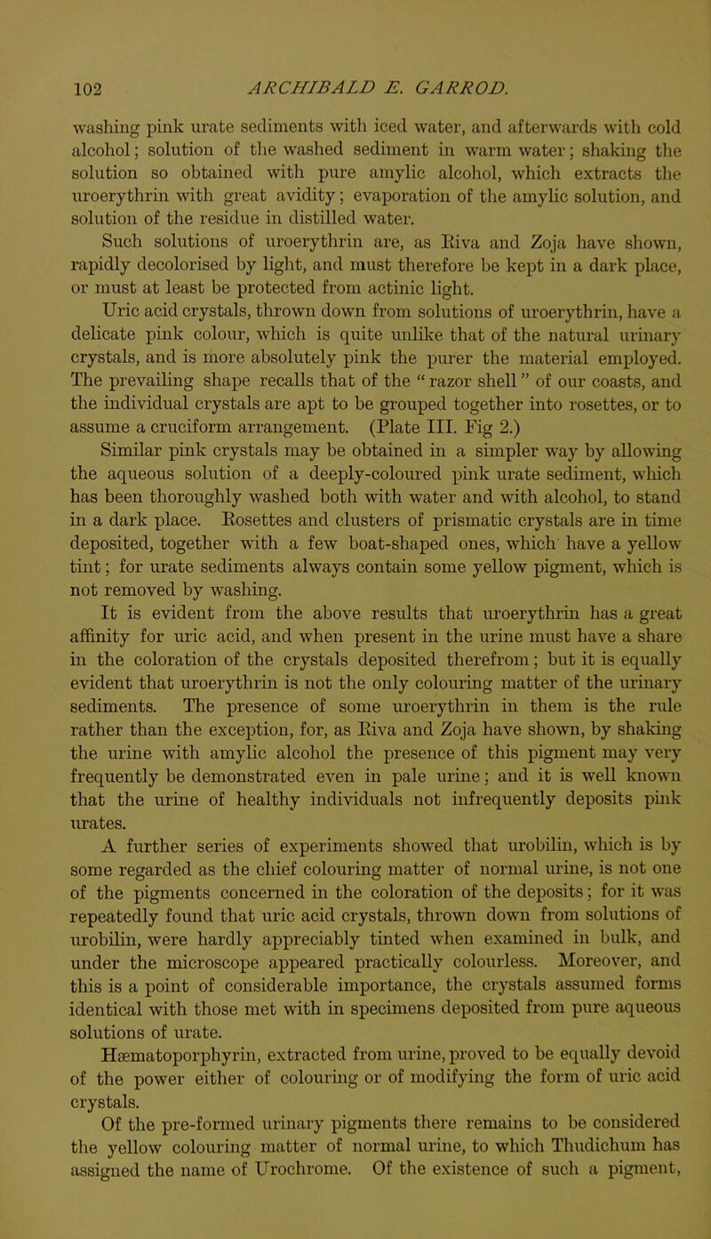 washing pink urate sediments with iced water, and afterwards with cold alcohol; solution of the washed sediment in warm water; shaking the solution so obtained with pure amylic alcohol, which extracts the uroerythrin with great avidity; evaporation of the amylic solution, and solution of the residue in distilled water. Such solutions of uroerythrin are, as Iviva and Zoja have shown, rapidly decolorised by light, and must therefore be kept in a dark place, or must at least be protected from actinic light. Uric acid crystals, thrown down from solutions of uroerythrin, have a delicate pink colour, which is quite unlike that of the natural urinary crystals, and is more absolutely pink the purer the material employed. The prevailing shape recalls that of the “ razor shell ” of our coasts, and the individual crystals are apt to be grouped together into rosettes, or to assume a cruciform arrangement. (Plate III. Fig 2.) Similar pink crystals may be obtained in a simpler way by allowing the aqueous solution of a deeply-coloured pink urate sediment, which has been thoroughly washed both with water and with alcohol, to stand in a dark place. Eosettes and clusters of prismatic crystals are in time deposited, together with a few boat-shaped ones, which have a yellow tint; for urate sediments always contain some yellow pigment, which is not removed by washing. It is evident from the above results that uroerythrin has a great affinity for uric acid, and when present in the urine must have a share in the coloration of the crystals deposited therefrom; but it is equally evident that uroerythrin is not the only colouring matter of the urinary sediments. The presence of some uroerythrin in them is the rule rather than the exception, for, as Eiva and Zoja have shown, by shaking the urine with amylic alcohol the presence of this pigment may very frequently be demonstrated even in pale urine; and it is well known that the urine of healthy individuals not infrequently deposits pink urates. A further series of experiments showed that urobilin, which is by some regarded as the chief colouring matter of normal urine, is not one of the pigments concerned in the coloration of the deposits; for it was repeatedly found that uric acid crystals, thrown down from solutions of urobilin, were hardly appreciably tinted when examined in bulk, and under the microscope appeared practically colourless. Moreover, and this is a point of considerable importance, the crystals assumed forms identical with those met with in specimens deposited from pure aqueous solutions of urate. Hcematoporphyrin, extracted from urine, proved to be equally devoid of the power either of colouring or of modifying the form of uric acid crystals. Of the pre-formed urinary pigments there remains to be considered the yellow colouring matter of normal urine, to which Thudichum has assigned the name of Urochrome. Of the existence of such a pigment,