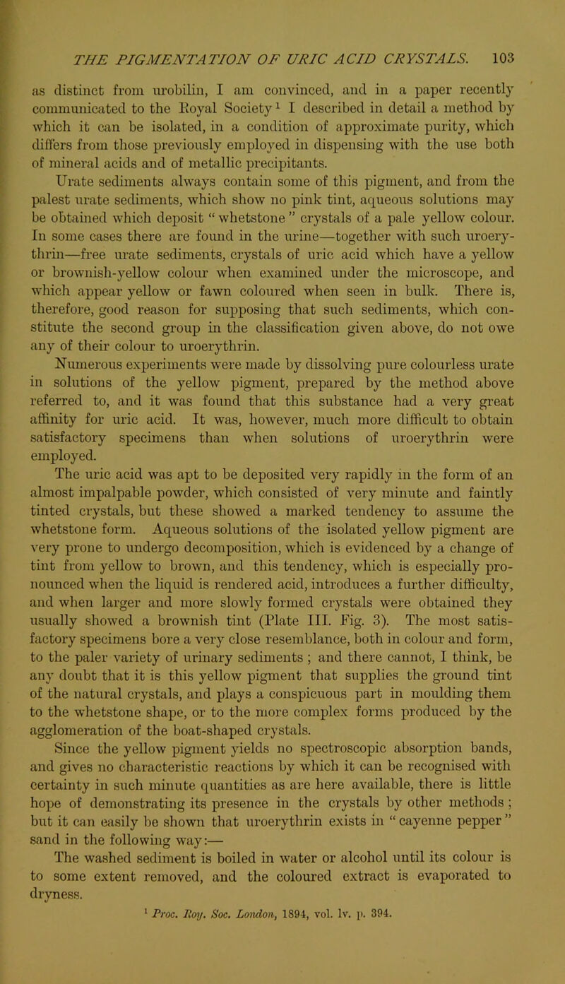as distinct from urobilin, I am convinced, and in a paper recently communicated to the lloyal Society1 I described in detail a method by which it can be isolated, in a condition of approximate purity, which differs from those previously employed in dispensing with the use both of mineral acids and of metallic precipitants. Urate sediments always contain some of this pigment, and from the palest urate sediments, which show no pink tint, aqueous solutions may be obtained which deposit “ whetstone ” crystals of a pale yellow colour. In some cases there are found in the urine—together with such uroery- thrin—free urate sediments, crystals of uric acid which have a yellow or brownish-yellow colour when examined under the microscope, and which appear yellow or fawn coloured when seen in bulk. There is, therefore, good reason for supposing that such sediments, which con- stitute the second group in the classification given above, do not owe any of their colour to uroerythrin. Numerous experiments were made by dissolving pure colourless urate in solutions of the yellow pigment, prepared by the method above referred to, and it was found that this substance had a very great affinity for uric acid. It was, however, much more difficult to obtain satisfactory specimens than when solutions of uroerythrin were employed. The uric acid was apt to be deposited very rapidly in the form of an almost impalpable powder, which consisted of very minute and faintly tinted crystals, but these showed a marked tendency to assume the whetstone form. Aqueous solutions of the isolated yellow pigment are very prone to undergo decomposition, which is evidenced by a change of tint from yellow to brown, and this tendency, which is especially pro- nounced when the liquid is rendered acid, introduces a further difficulty, and when larger and more slowly formed crystals were obtained they usually showed a brownish tint (Plate III. Pig. 3). The most satis- factory specimens bore a very close resemblance, both in colour and form, to the paler variety of urinary sediments ; and there cannot, I think, be any doubt that it is this yellow pigment that supplies the ground tint of the natural crystals, and plays a conspicuous part in moulding them to the whetstone shape, or to the more complex forms produced by the agglomeration of the boat-shaped crystals. Since the yellow pigment yields no spectroscopic absorption bands, and gives no characteristic reactions by which it can be recognised with certainty in such minute quantities as are here available, there is little hope of demonstrating its presence in the crystals by other methods ; but it can easily be shown that uroerythrin exists in “ cayenne pepper ” sand in the following way:— The washed sediment is boiled in water or alcohol until its colour is to some extent removed, and the coloured extract is evaporated to dryness.
