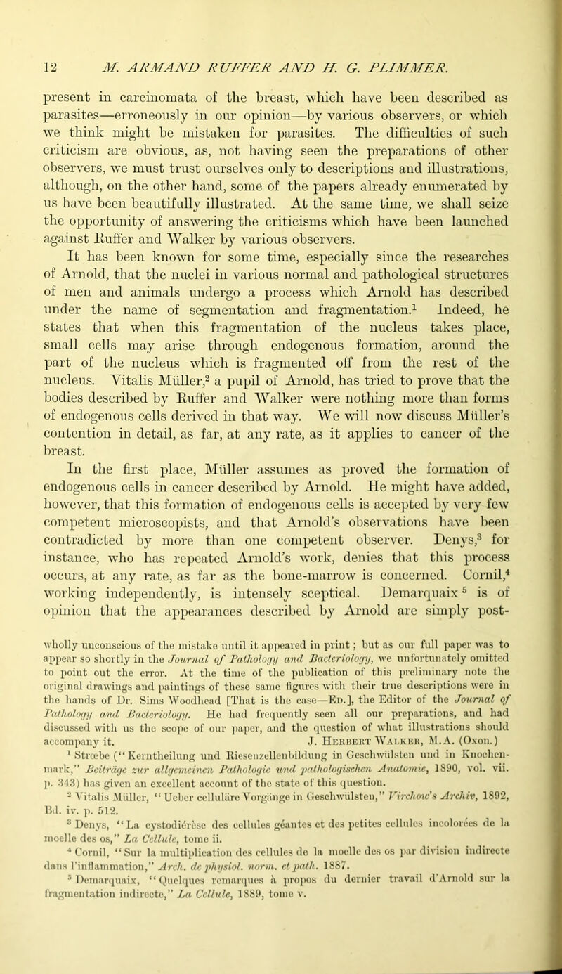 present in carcinomata of the breast, which have been described as parasites—erroneously in our opinion—by various observers, or which we think might be mistaken for parasites. The difficulties of such criticism are obvious, as, not having seen the preparations of other observers, we must trust ourselves only to descriptions and illustrations, although, on the other hand, some of the papers already enumerated by us have been beautifully illustrated. At the same time, we shall seize the opportunity of answering the criticisms which have been launched against Euffer and Walker by various observers. It has been known for some time, especially since the researches of Arnold, that the nuclei in various normal and pathological structures of men and animals undergo a process which Arnold has described under the name of segmentation and fragmentation.1 Indeed, he states that when this fragmentation of the nucleus takes place, small cells may arise through endogenous formation, around the part of the nucleus which is fragmented off from the rest of the nucleus. Yitalis Muller,2 a pupil of Arnold, has tried to prove that the bodies described by Euffer and Walker were nothing more than forms of endogenous cells derived in that way. We will now discuss Muller’s contention in detail, as far, at any rate, as it applies to cancer of the breast. In the first place, Muller assumes as proved the formation of endogenous cells in cancer described by Arnold. He might have added, however, that this formation of endogenous cells is accepted by very few competent microscopists, and that Arnold’s observations have been contradicted by more than one competent observer. Denys,3 for instance, who has repeated Arnold’s work, denies that this process occurs, at any rate, as far as the bone-marrow is concerned. Cornil,4 working independently, is intensely sceptical. Demarquaix5 is of opinion that the appearances described by Arnold are simply post- wholly unconscious of the mistake until it appeared in print; but as our full paper was to appear so shortly in the Journal of Pathology and Bacteriology, we unfortunately omitted to point out the error. At the time of the publication of this preliminary note the original drawings and paintings of these same ligures with their true descriptions were in the hands of Dr. Sims Woodhead [That is the case—Ed.], the Editor of the Journal of Pathology and Bacteriology. He had frequently seen all our preparations, and had discussed with us the scope of our paper, and the question of what illustrations should accompany it. J. Herbert Walker, M.A. (Oxon.) 1 Stroebe (“ Kerntheilung und Riesenzellenbildung in Geschwiilsten und in Knochen- mark,” Beitrdgc zur allgcmcincn Pathologic und pathologischcn Anatomie, 1S90, vol. vii. p. 343) has given an excellent account of the state of this question. 2 Yitalis Muller, “ Ueber cclluliire Vorgiinge in Geschwiilsten,” Virchow's Arcliiv, 1892, Bd. iv. p. 512. 3 Denys, “La cystodidrese des cellules geantes et des petites cellules incolorees de la moelle des os,” La Cellule, tome ii. 4 Cornil, “Sur la multiplication des cellules de la moelle des os par division indirecte dans l’inflammation,” Arch, de physiol, norm, ct path. 1887. 5 Demarquaix, ‘1 Quelques remarques <\ propos du dernier travail il Arnold sur la fragmentation indirecte,” La Cellule, 1889, tome v.
