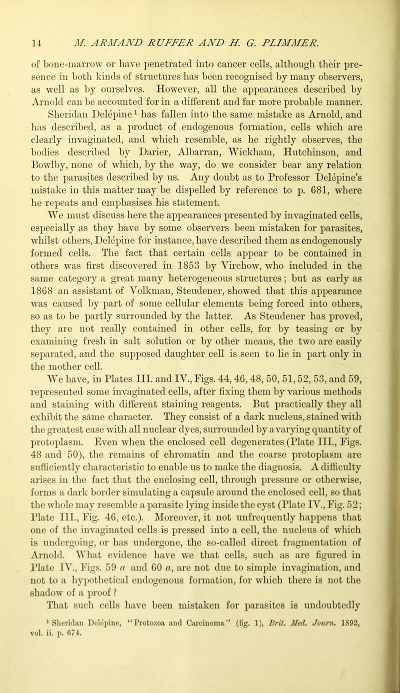 of bone-marrow or have penetrated into cancer cells, although their pre- sence in both kinds of structures has been recognised by many observers, as well as by ourselves. However, all the appearances described by Arnold can be accounted for in a different and far more probable manner. Sheridan Delepine1 has fallen into the same mistake as Arnold, and has described, as a product of endogenous formation, cells which are clearly invaginated, and which resemble, as he rightly observes, the bodies described by Darier, Albarran, Wickham, Hutchinson, and Bowlby, none of which, by the way, do we consider bear any relation to the parasites described by us. Any doubt as to Professor Delepine’s mistake in this matter may be dispelled by reference to p. 681, where he repeats and emphasises his statement. We must discuss here the appearances presented by invaginated cells, especially as they have by some observers been mistaken for parasites, whilst others, Delepine for instance, have described them as endogenously formed cells. The fact that certain cells appear to be contained in others was first discovered in 1853 by Virchow, who included in the same category a great many heterogeneous structures; but as early as 1868 an assistant of Volkman, Steudener, showed that this appearance was caused by part of some cellular elements being forced into others, so as to be partly surrounded by the latter. As Steudener has proved, they are not really contained in other cells, for by teasing or by examining fresh in salt solution or by other means, the two are easily separated, and the supposed daughter cell is seen to lie in part only in the mother cell. We have, in Plates III. and IV., Figs. 44,46,48, 50, 51,52, 53, and 59, represented some invaginated cells, after fixing them by various methods and staining with different staining reagents. But practically they all exhibit the same character. They consist of a dark nucleus, stained with the greatest ease with all nuclear dyes, surrounded by a varying quantity of protoplasm. Even when the enclosed cell degenerates (Plate III., Figs. 48 and 50), the remains of chromatin and the coarse protoplasm are sufficiently characteristic to enable us to make the diagnosis. A difficulty arises in the fact that the enclosing cell, through pressure or otherwise, forms a dark border simulating a capsule around the enclosed cell, so that the whole may resemble a parasite lying inside the cyst (Plate IV., Fig. 52; Plate III., Fig. 46, etc.). Moreover, it not unfrequently happens that one of the invaginated cells is pressed into a cell, the nucleus of which is undergoing, or has undergone, the so-called direct fragmentation of Arnold. What evidence have we that cells, such as are figured in Plate IV., Figs. 59 a and 60 a, are not due to simple invagination, and not to a hypothetical endogenous formation, for which there is not the shadow of a proof ? That such cells have been mistaken for parasites is undoubtedly Sheridan Delepine, “Protozoa and Carcinoma” (fig. 1), Brit. Med. Joum. 1892, vol. ii. p. 674.