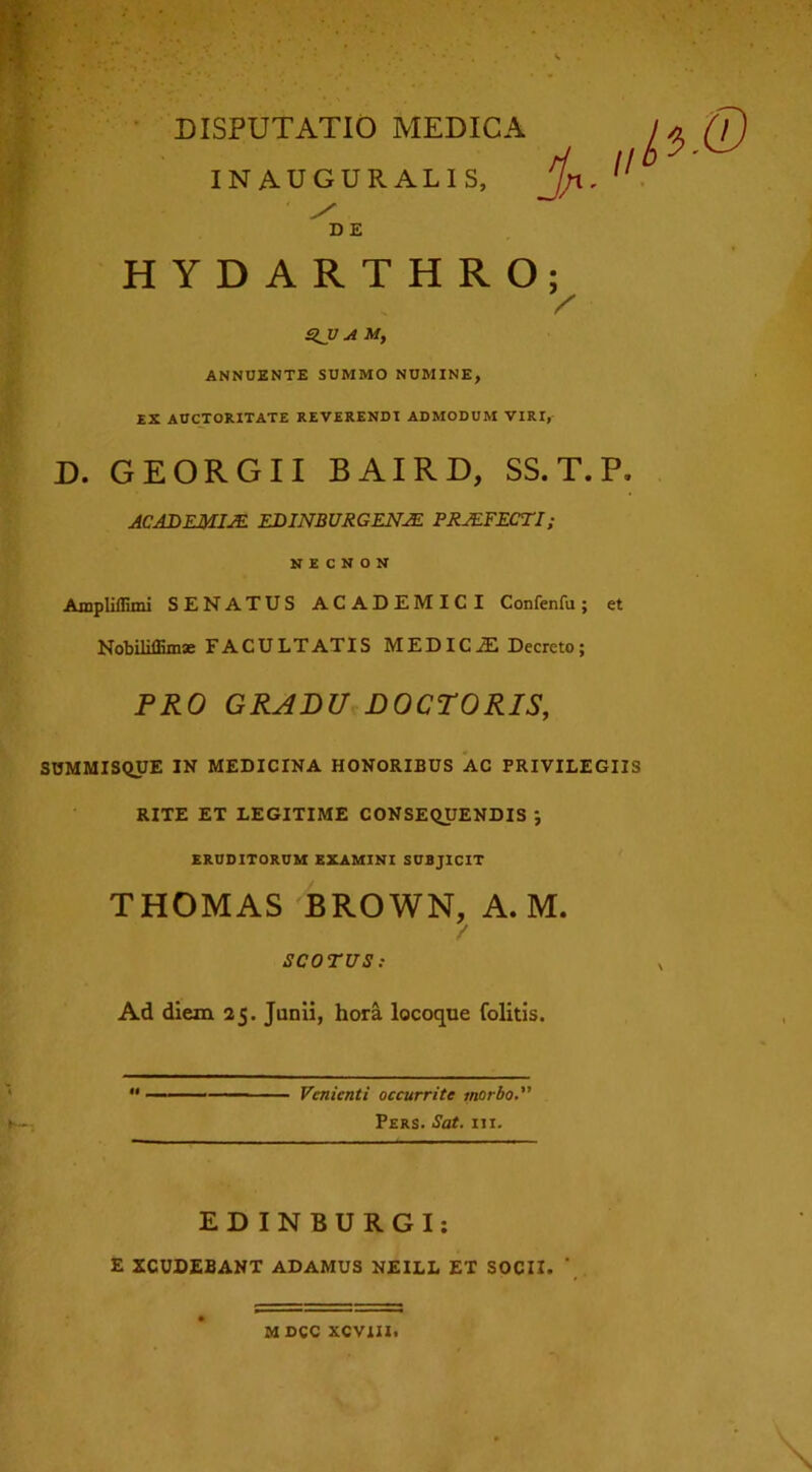 INAUGURALIS, jjrx. ^ DE HYDARTHRO; SJJ A M, ANNUENTE SUMMO NUMINE, EX AUCTORITATE REVERENDI ADMODUM VIRI, D. GEORGII BAIRD, SS.T.P. ACADEMIAE EDINBURGENAE PRAEFECTI; N E C N O N Ampliffirni SENATUS ACADEMICI Confenfu; et Nobiliffimx FACULTATIS MEDICJE Decreto; PRO GRADU DOCTORIS, SUMMISQUE IN MEDICINA HONORIBUS AC PRIVILEGIIS RITE ET LEGITIME CONSEQUENDIS ; ERUDITORUM EXAMINI SUBJICIT THOMAS BROWN, A. M. SCO TUS : Ad diem 25. Junii, hora locoque folitis. Venienti occurrite morbo. Pers. Sat. m. EDINBURGI: E XCUDEBANT ADAMUS NEILL ET SOCII. ’ M DCC XCVIII,