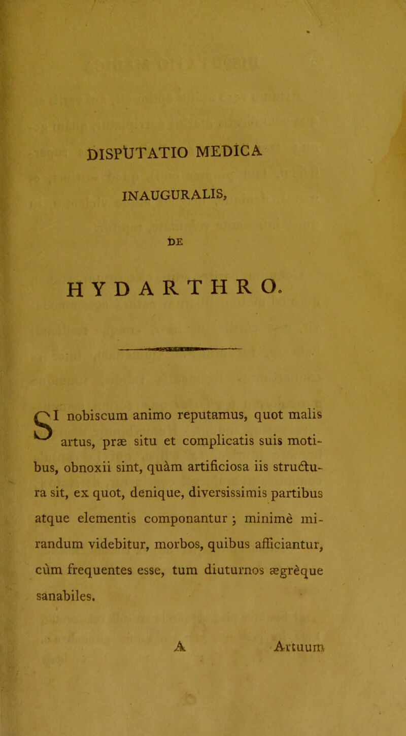 INAUGURALIS, DE HYDARTHRO. — QI nobiscum animo reputamus, quot malis ^ artus, prae situ et complicatis suis moti- bus, obnoxii sint, qu&m artificiosa iis strudlu- ra sit, ex quot, denique, diversissimis partibus atque elementis componantur ; minime mi- randum videbitur, morbos, quibus afficiantur, cum frequentes esse, tum diuturnos aegr^que sanabiles. A Artuum