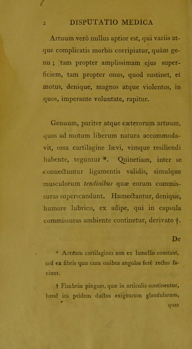 ( 2 DISPUTATIO MEDICA Artuum vero nullus aptior est, qui variis at- que complicatis morbis corripiatur, quam ge- nu ; 'tam propter amplissimam ejus super- ficiem, tam propter onus, quod sustinet, et motus, denique, magnos atque violentos, in quos, imperante voluntate, rapitur. Genuum, pariter atque caeterorum artuum, quos ad motum liberum natura accommoda- vit, ossa cartilagine lasvi, vimque resiliendi habente, teguntur *. Quinetiam, inter se connedtuntur ligamentis validis, simulque musculorum tendinibus quae eorum commis- suras superscandunt. Humedlantur, denique, humore lubrico, ex adipe, qui in capsula commissuras ambiente continetur, derivato f. De * Artitum cartilagines non ex lamellis constant, sed ex fibris quae cum ossibus angulos fere reftos fa- ciunt. I Fimbrias pingues, quce in articulis continentur, haud ita pridem du&us exiguarum glandularum, quas