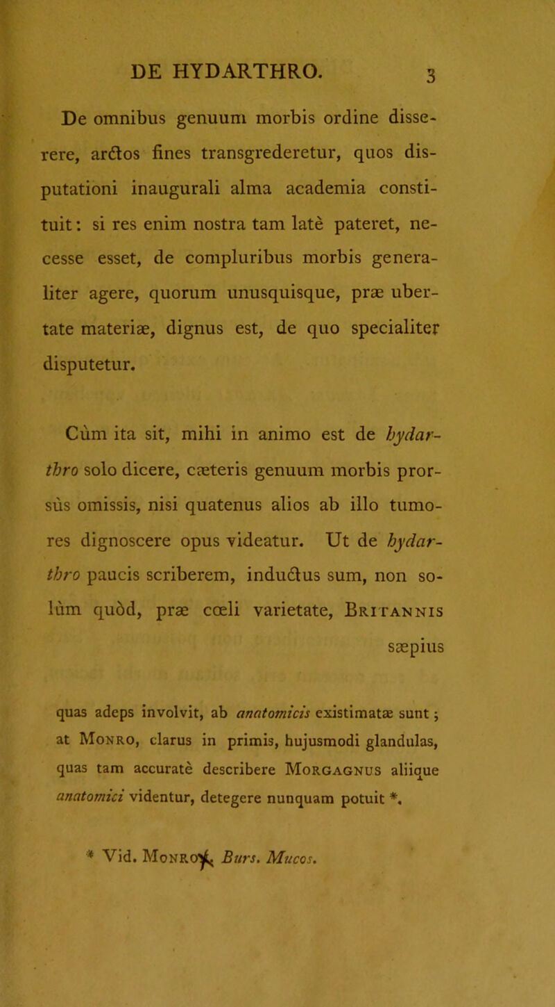 De omnibus genuum morbis ordine disse- rere, ardos fines transgrederetur, quos dis- putationi inaugurali alma academia consti- tuit : si res enim nostra tam late pateret, ne- cesse esset, de compluribus morbis genera- liter agere, quorum unusquisque, prae uber- tate materiae, dignus est, de quo specialiter disputetur. Cum ita sit, mihi in animo est de hydar- tbro solo dicere, caeteris genuum morbis pror- sus omissis, nisi quatenus alios ab illo tumo- res dignoscere opus videatur. Ut de hydar- thro paucis scriberem, indudus sum, non so- lum qubd, prae coeli varietate, Britannis saepius quas adeps involvit, ab anatomicis existimatae sunt; at Monro, clarus in primis, hujusmodi glandulas, quas tam accurate describere Morgagnus aliique anatomici videntur, detegere nunquam potuit *. * Vid. Monro^j Burs. Mucos.