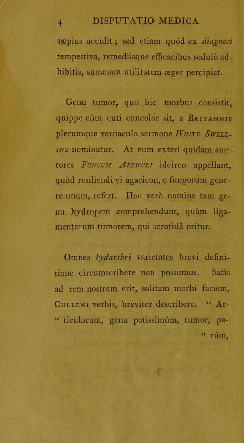 saepius accidit; sed etiam quod ex diagnosi tempestiva, remediisque efficacibus sedulo ad- hibitis, summam utilitatem aeger percipiat. Genu tumor, quo hic morbus consistit, quippe cum cuti concolor sit, a Britannis plerumque vernaculo sermone White Swell- ing nominatur. At eum exteri quidam auc- tores Fungum Articuli idcirco appellant, quod resiliendi vi agaricon, e fungorum gene- re unum, refert. Hoc vero nomine tam ge- nu hydropem comprehendunt, quam liga- mentorum tumorem, qui scrofula oritur. Omnes hydarthri varietates brevi defini- tione circumscribere non possumus. Satis ad rem nostram erit, solitam morbi faciem, Culleni verbis, breviter describere. “ Ar- “ ticulorum, genu potissimum, tumor, pa- “ rum,