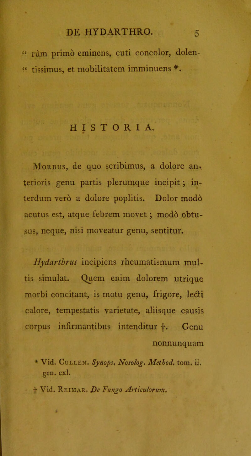 r* “ rum primo eminens, cuti concolor, dolen- “ tissimus, et mobilitatem imminuens *. HISTORIA. Morbus, de quo scribimus, a dolore arn, terioris genu partis plerumque incipit; in- erdum vero a dolore poplitis. Dolor modo acutus est, atque febrem movet; modd obtu- sus, neque, nisi moveatur genu, sentitur. Hydarthrus incipiens rheumatismum mul- tis simulat. Quem enim dolorem utrique morbi concitant, is motu genu, frigore, ledi calore, tempestatis varietate, aliisque causis corpus infirmantibus intenditur f. Genu nonnunquam * Vid. Cullen. Synops, Nosolog. Method. tom. ii. gen. cxl. f Vid. Reimar. De Fungo Articulorum.