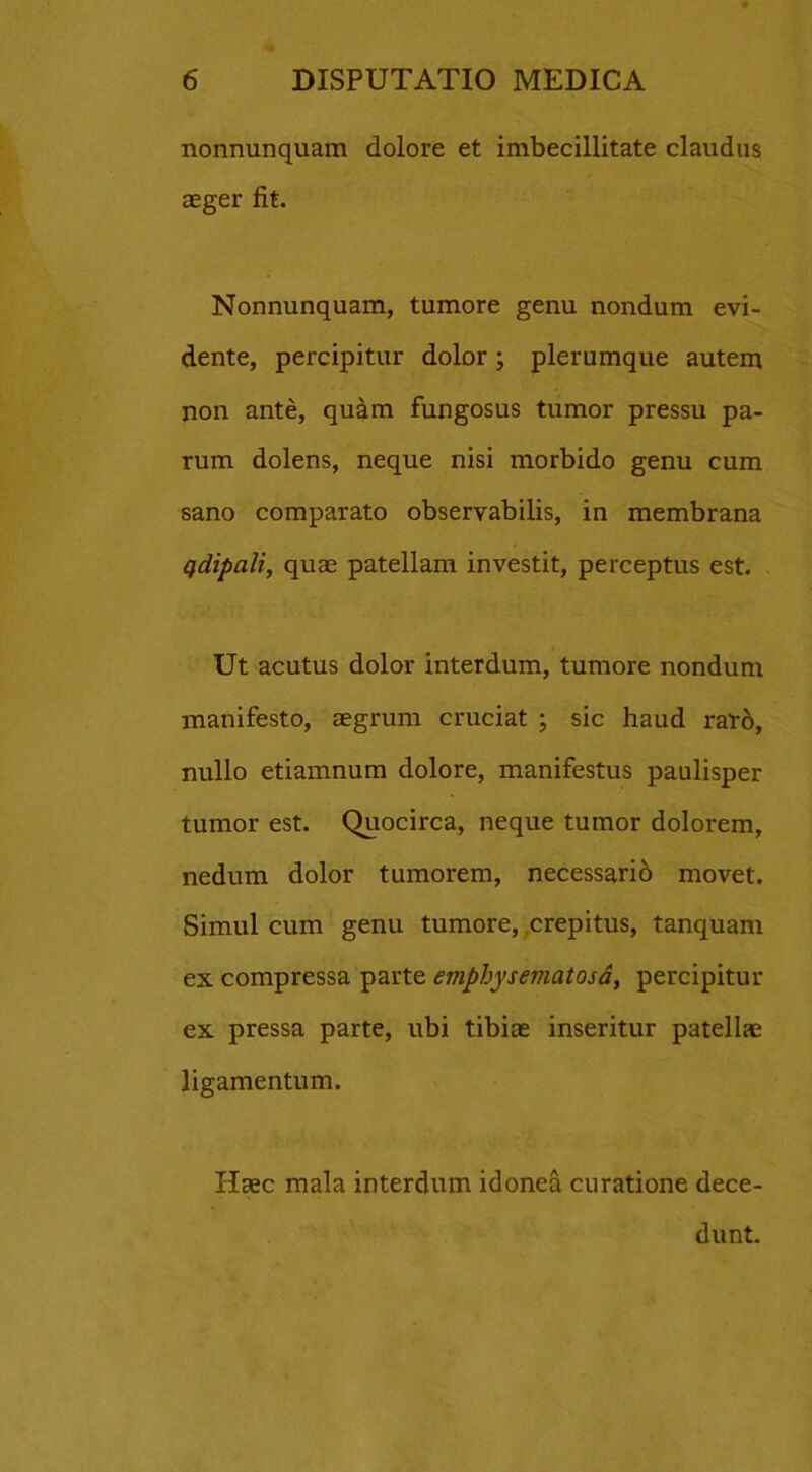 nonnunquam dolore et imbecillitate claudus aeger fit. Nonnunquam, tumore genu nondum evi- dente, percipitur dolor; plerumque autem non ante, quam fungosus tumor pressu pa- rum dolens, neque nisi morbido genu cum sano comparato observabilis, in membrana qdipali, quae patellam investit, perceptus est. Ut acutus dolor interdum, tumore nondum manifesto, aegrum cruciat ; sic haud raro, nullo etiamnum dolore, manifestus paulisper tumor est. Quocirca, neque tumor dolorem, nedum dolor tumorem, necessario movet. Simul cum genu tumore, crepitus, tanquam ex compressa parte emphysematosa, percipitur ex pressa parte, ubi tibiae inseritur patellae ligamentum. Haec mala interdum idonea curatione dece- dunt.