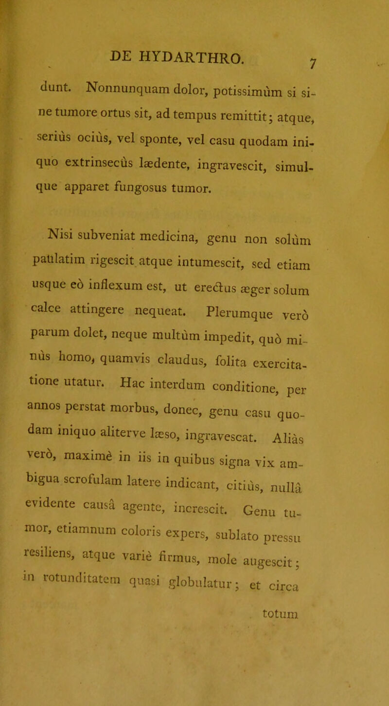 dunt. Nonnunquam dolor, potissimum si si- ne tumore ortus sit, ad tempus remittit; atque, serius ocius, vel sponte, vel casu quodam ini- quo extrinsecus laedente, ingravescit, simul- que apparet fungosus tumor. Nisi subveniat medicina, genu non solum patilatim rigescit atque intumescit, sed etiam usque eo inflexum est, ut eredus jeger solum calce attingere nequeat. Plerumque ver6 parum dolet, neque multum impedit, qu6 mi- nus homo, quamvis claudus, folita exercita- tione utatur. Hac interdum conditione, per annos perstat morbus, donec, genu casu quo- dam iniquo aliterve laeso, ingravescat. Alias ver6, maximd in iis in quibus signa vix am- bigua scrofulam latere indicant, citius, nulla evidente causa agente, increscit. Genu tu- mor, etiamnum coloris expers, sublato pressu resiliens, atque varie firmus, mole augescit; in rotunditatem quasi globulatur; et circa totum