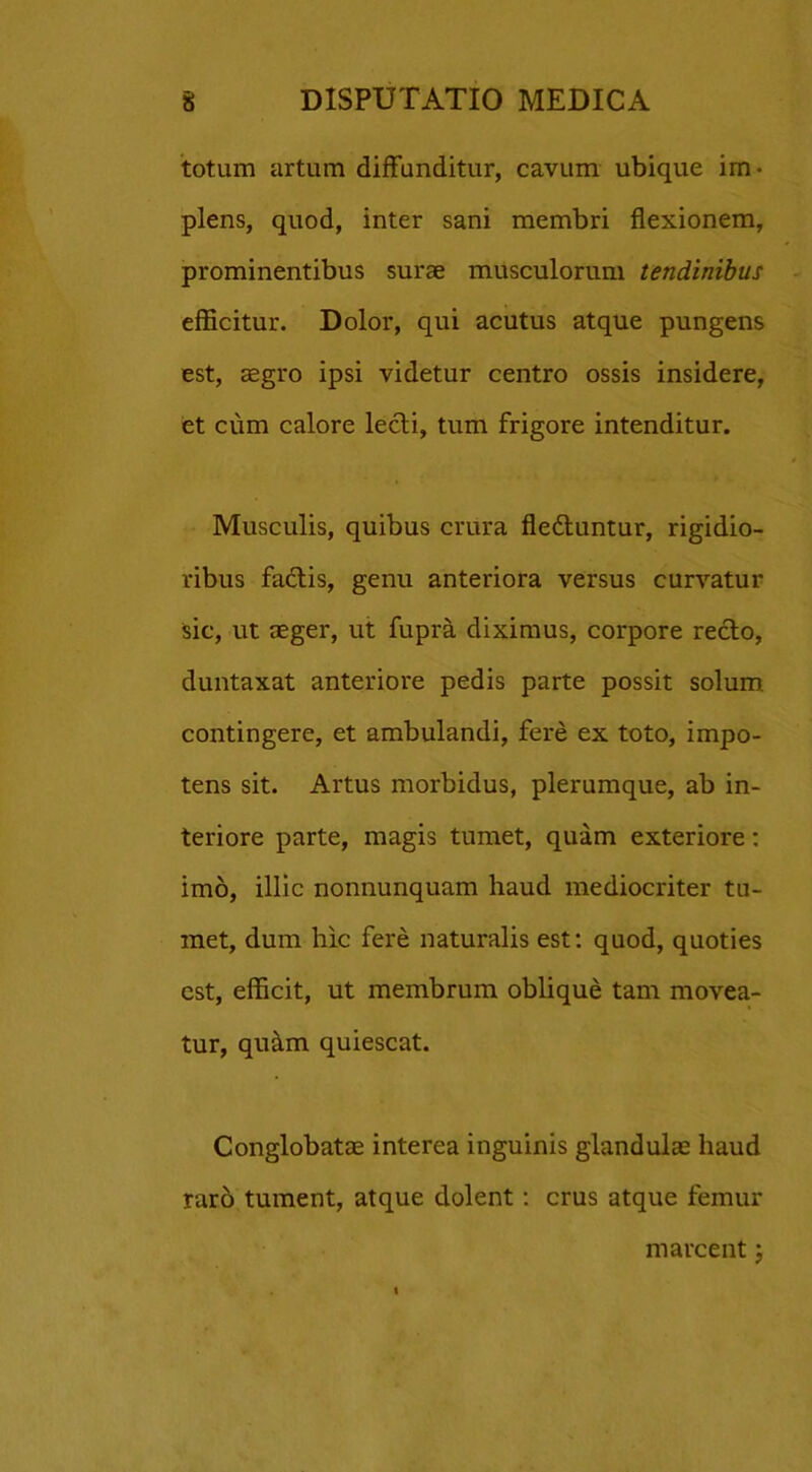 totum artum diffunditur, cavum ubique im- plens, quod, inter sani membri flexionem, prominentibus surae musculorum tendinibus efficitur. Dolor, qui acutus atque pungens est, aegro ipsi videtur centro ossis insidere, et cum calore lecti, tum frigore intenditur. Musculis, quibus crura fleduntur, rigidio- ribus fadis, genu anteriora versus curvatur sic, ut aeger, ut fupra diximus, corpore redo, duntaxat anteriore pedis parte possit solum contingere, et ambulandi, fere ex toto, impo- tens sit. Artus morbidus, plerumque, ab in- teriore parte, magis tumet, quam exteriore: imo, illic nonnunquam haud mediocriter tu- met, dum hic fere naturalis est: quod, quoties est, efficit, ut membrum oblique tam movea- tur, quam quiescat. Conglobatas interea inguinis glandulas haud raro tument, atque dolent: crus atque femur marcent;