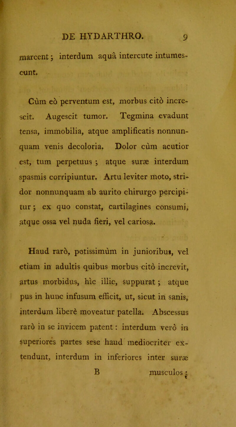 marcent; interdum aqua intercute intumes- cunt. Cum eo perventum est, morbus cito incre- scit. Augescit tumor. Tegmina evadunt tensa, immobilia, atque amplificatis nonnun- quam venis decoloria. Dolor cum acutior est, tum perpetuus ; atque surae interdum spasmis corripiuntur. Artu leviter moto, stri- dor nonnunquam ab aurito chirurgo percipi- tur ; ex quo constat, cartilagines consumi, atque ossa vel nuda fieri, vel cariosa. •• Haud rarb, potissimum in junioribus, vel etiam in adultis quibus morbus cito increvit, artus morbidus, hic illic, suppurat; atque pus in hunc infusum efficit, ut, sicut in sanis, interdum liberi moveatur patella. Abscessus rarb in se invicem patent: interdum vero in superiores partes sese haud mediocriter ex- tendunt, interdum in inferiores inter surae B musculos ^