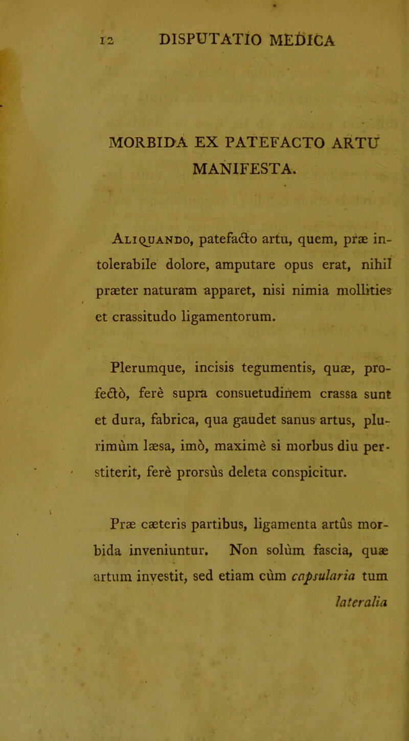 MORBIDA EX PATEFACTO ARTU MANIFESTA. Aliquando, patefafto artu, quem, prae in- tolerabile dolore, amputare opus erat, nihil praeter naturam apparet, nisi nimia mollities et crassitudo ligamentorum. Plerumque, incisis tegumentis, quae, pro- fecto, fere supra consuetudinem crassa sunt et dura, fabrica, qua gaudet sanus artus, plu- rimum laesa, imo, maxime si morbus diu per- stiterit, fere prorsus deleta conspicitur. Prae caeteris partibus, ligamenta artus mor- bida inveniuntur. Non solum fascia, quae artum investit, sed etiam cum capsularia tum lateralia