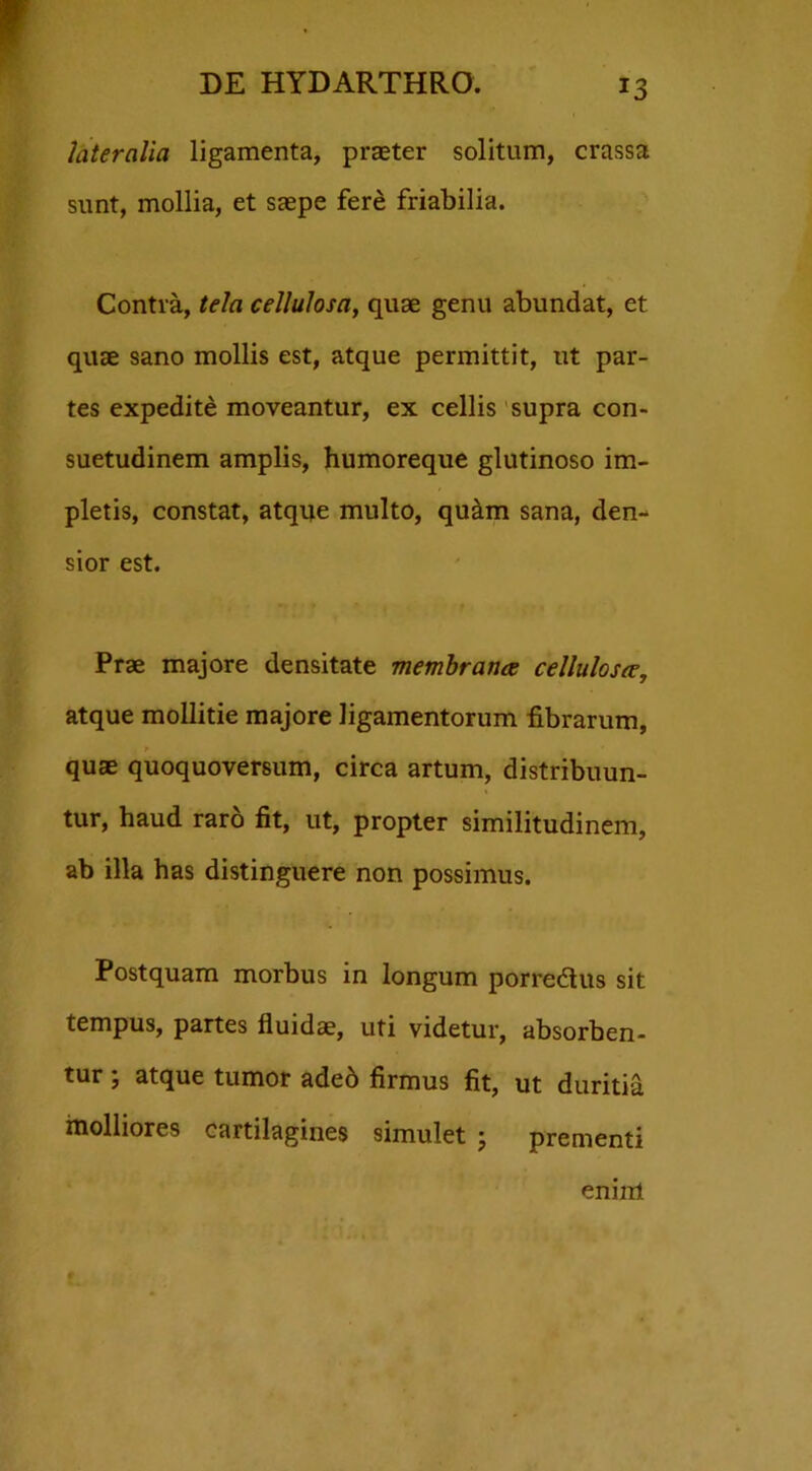 T3 lateralia ligamenta, praeter solitum, crassa sunt, mollia, et saepe fere friabilia. Contra, tela cellulosa, quae genu abundat, et quae sano mollis est, atque permittit, ut par- tes expedite moveantur, ex cellis supra con- suetudinem amplis, humoreque glutinoso im- pletis, constat, atque multo, qu&m sana, den- sior est. Prae majore densitate membranee cellulosce, atque mollitie majore ligamentorum fibrarum, quae quoquoversum, circa artum, distribuun- tur, haud raro fit, ut, propter similitudinem, ab illa has distinguere non possimus. Postquam morbus in longum porredus sit tempus, partes fluidae, uti videtur, absorben- tur ; atque tumor ade6 firmus fit, ut duritia molliores cartilagines simulet • prementi enim