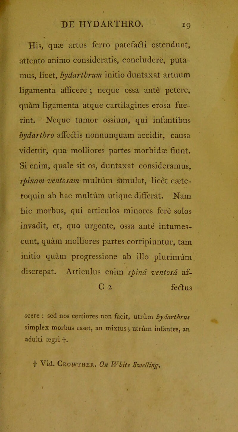 *9 His, quae artus ferro patefa&i ostendunt, attento animo consideratis, concludere, puta- mus, licet, hydartbrum initio duntaxat artuum ligamenta afficere ; neque ossa ante petere, quam ligamenta atque cartilagines erosa fue- rint. Neque tumor ossium, qui infantibus bydarthro affectis nonnunquam accidit, causa l videtur, qua molliores partes morbidas fiunt. Si enim, quale sit os, duntaxat consideramus, spinam ventosam multum simulat, licet caete- roquin ab hac multum utique differat. Nam hic morbus, qui articulos minores fere solos Invadit, et, quo urgente, ossa ante intumes- cunt, quam molliores partes corripiuntur, tam initio quam progressione ab illo plurimum discrepat. Articulus enim spina ventosa af- C 2 fedtus i scere : sed nos certiores non facit, utrum hydarthrus simplex morbus esset, an mixtus; utrum infantes, an adulti aegri f. t Vid. Crowther. On White Swelling.