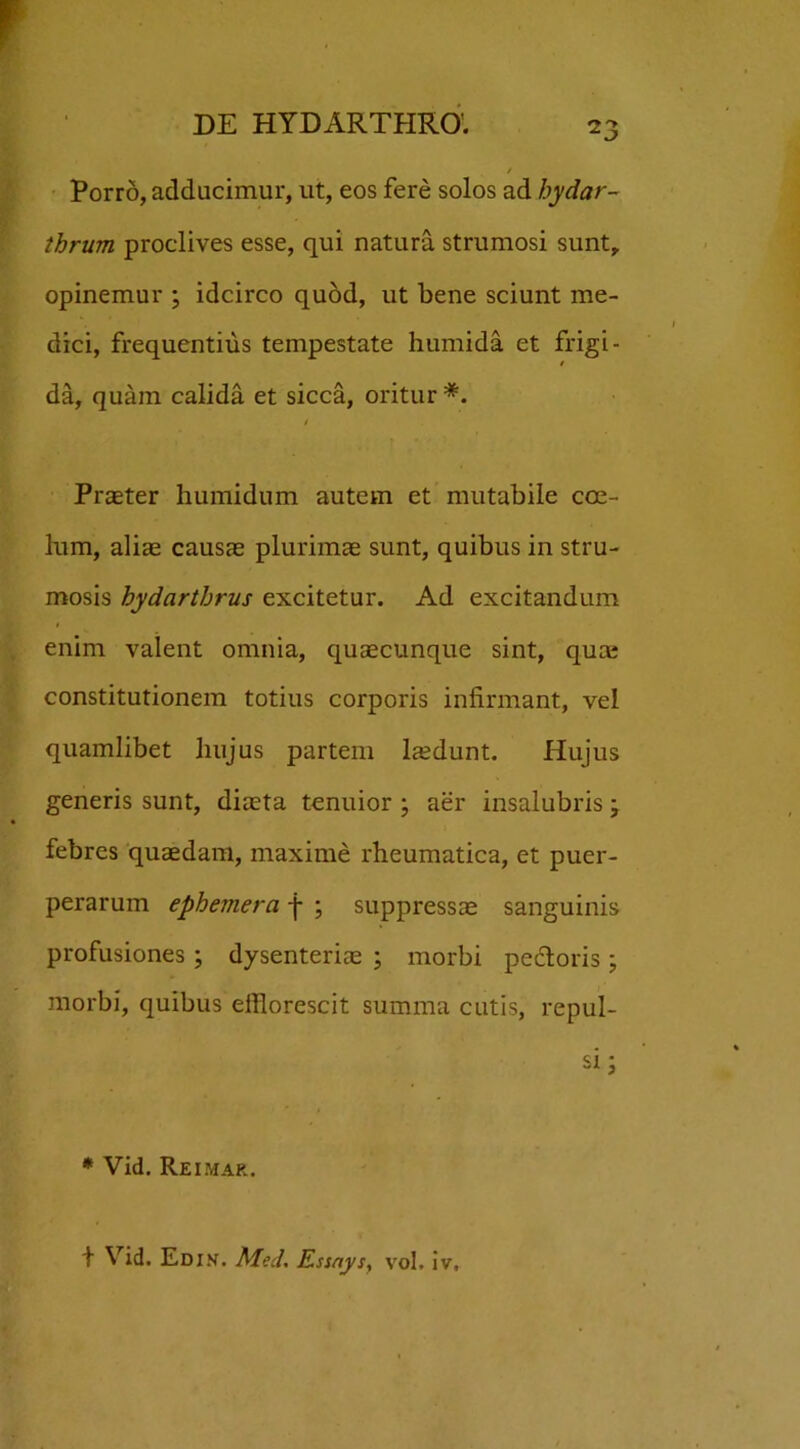 / Porro, adducimur, ut, eos fere solos ad bydar- thrum proclives esse, qui natura strumosi sunt, opinemur ; idcirco quod, ut bene sciunt me- dici, frequentius tempestate humida et frigi- / da, quam calida et sicca, oritur *. Praeter humidum autem et mutabile coe- lum, aliae causae plurimae sunt, quibus in stru- mosis hydarthrus excitetur. Ad excitandum enim valent omnia, quaecunque sint, quae constitutionem totius corporis infirmant, vel quamlibet hujus partem laedunt. Hujus generis sunt, diaeta tenuior ; aer insalubris febres quaedam, maxime rheumatica, et puer- perarum ephemera -j- ; suppressae sanguinis profusiones ; dysenterice ; morbi pectoris ; morbi, quibus efflorescit summa cutis, repul- si ^ * Vid. Reimar. + Vid. Edin. Med. Essnys} vol. iv.