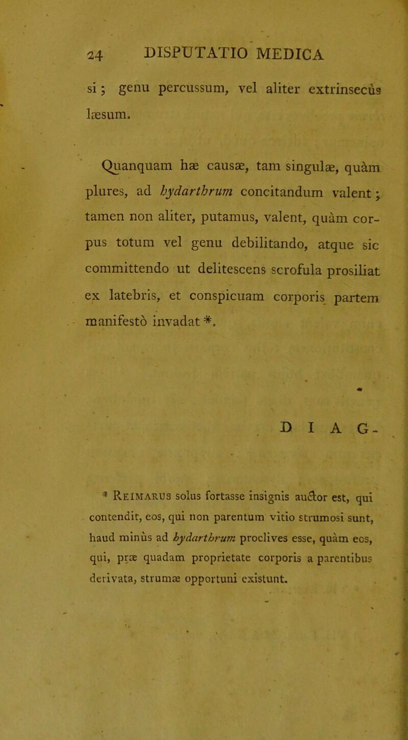 si; genu percussum, vel aliter extrinsecus laesum. Quanquam hae causae, tam singulae, quam plures, ad hydarthrum concitandum valent; tamen non aliter, putamus, valent, quam cor- pus totum vel genu debilitando, atque sic committendo ut delitescens scrofula prosiliat ex latebris, et conspicuam corporis partem manifesto invadat *. D I A G- * Reimarus solus fortasse insignis au£lor est, qui contendit, eos, qui non parentum vitio strumosi sunt, haud minus ad hydarthrum proclives esse, quam ecs, qui, prce quadam proprietate corporis a parentibus derivata, strumae opportuni existunt.