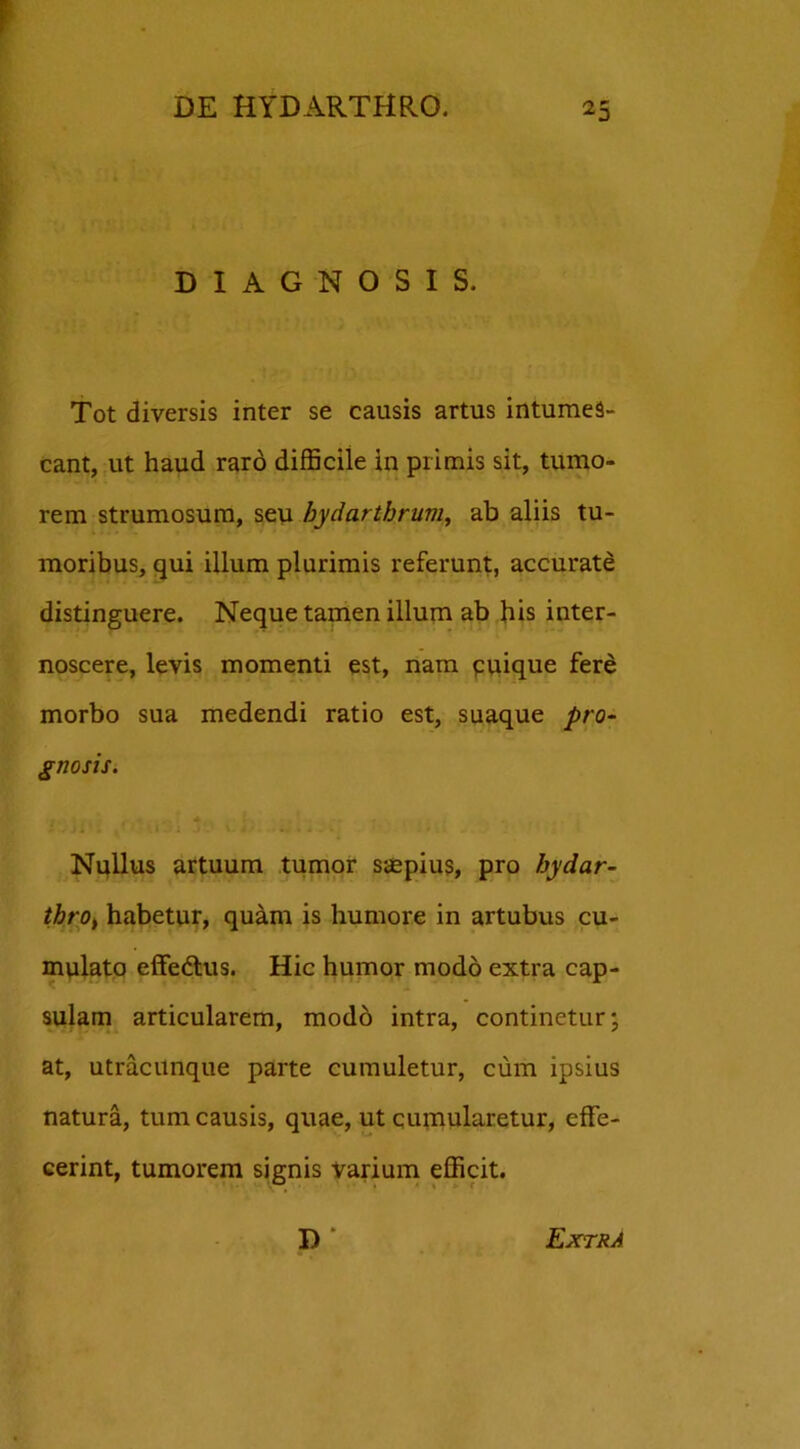 DIAGNOSIS. Tot diversis inter se causis artus intumes- cant, ut haud raro difficile In primis sit, tumo- rem strumosum, seu bydarthrum, ab aliis tu- moribus, qui illum plurimis referunt, accurate distinguere. Neque tamen illum ab his inter- noscere, levis momenti est, nam quique fere morbo sua medendi ratio est, suaque pro- gnosis. Nullus artuum tumor saepius, pro hydar- thro, habetur, quam is humore in artubus cu- mulato effedtus. Hic humor modo extra cap- sulam articularem, modo intra, continetur; at, utracunque parte cumuletur, cum ipsius natura, tum causis, quae, ut cumularetur, effe- cerint, tumorem signis varium efficit. R * Extra