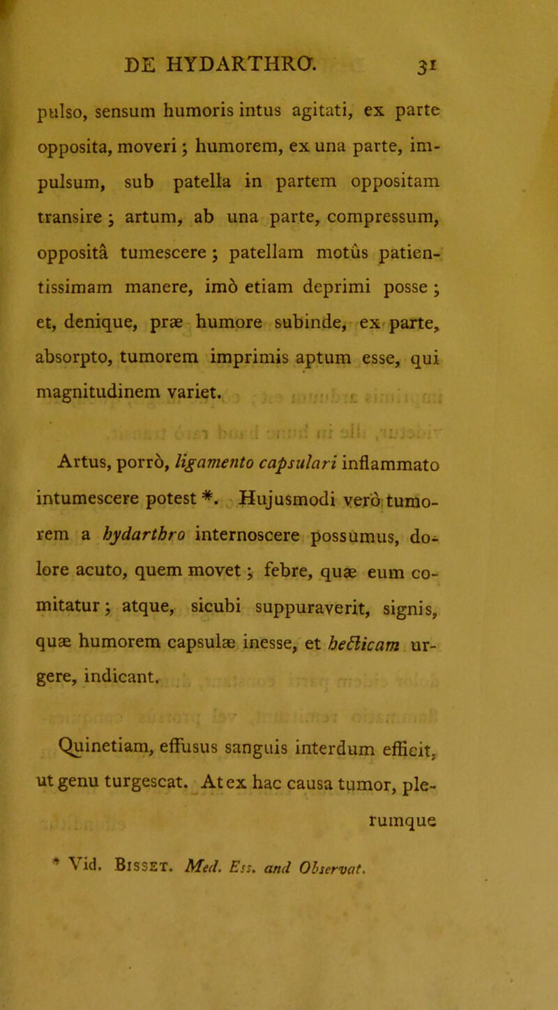 pulso, sensum humoris intus agitati, ex parte opposita, moveri; humorem, ex una parte, im- pulsum, sub patella in partem oppositam transire ; artum, ab una parte, compressum, opposita tumescere; patellam motus patien- tissimam manere, imo etiam deprimi posse ; et, denique, prae humore subinde, ex parte, absorpto, tumorem imprimis aptum esse, qui magnitudinem variet. u- t i . ii i.i uii. Artus, porro, ligamento capsulari inflammato intumescere potest*. Hujusmodi vera tumo- rem a bydarthro internoscere possumus, do- lore acuto, quem movet; febre, quae eum co- mitatur; atque, sicubi suppuraverit, signis, quae humorem capsulae inesse, et hetticam ur- gere, indicant. • ■ ■ C ■ ■ 5 «'. i »'*•>* ' • ~ i; • Quinetiam, effusus sanguis interdum eflieit, ut genu turgescat. At ex hac causa tumor, ple- rumque ^ id. BisSET. Med. Ess. and Observat.