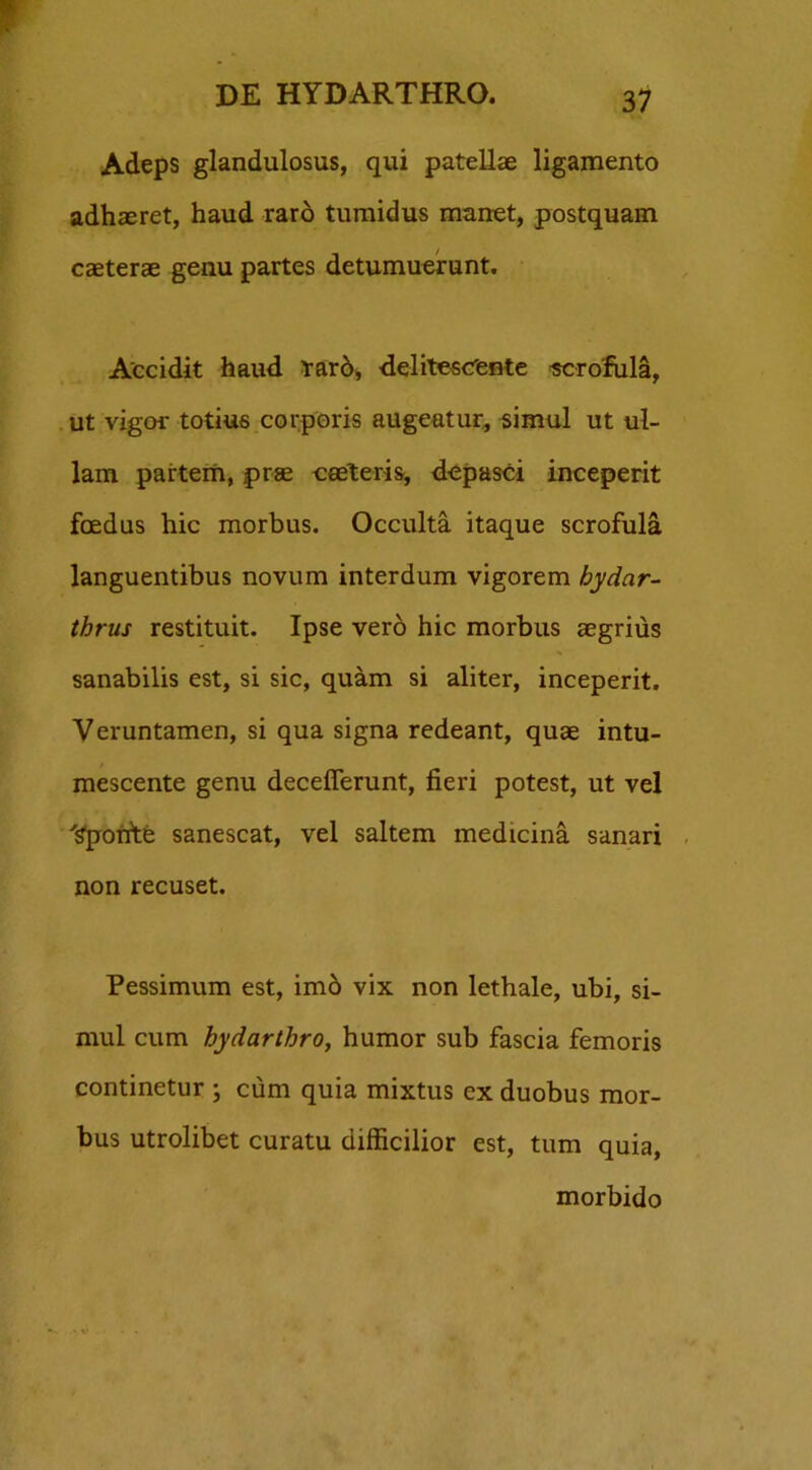 Adeps glandulosus, qui patellae ligamento adhaeret, haud raro tumidus manet, postquam caeterae genu partes detumuerunt. Accidit haud rarb, delitescente sorofula, ut vigor totius corporis augeatur, simul ut ul- lam partem, prae caeleris, depasci inceperit foedus hic morbus. Occulta itaque scrofula languentibus novum interdum vigorem hydar- thrus restituit. Ipse vero hic morbus aegrius sanabilis est, si sic, quam si aliter, inceperit. Veruntamen, si qua signa redeant, quae intu- mescente genu decefierunt, fieri potest, ut vel 'Sponte sanescat, vel saltem medicina sanari non recuset. Pessimum est, imb vix non lethale, ubi, si- mul cum hydarthro, humor sub fascia femoris continetur ; cum quia mixtus ex duobus mor- bus utrolibet curatu difficilior est, tum quia, morbido