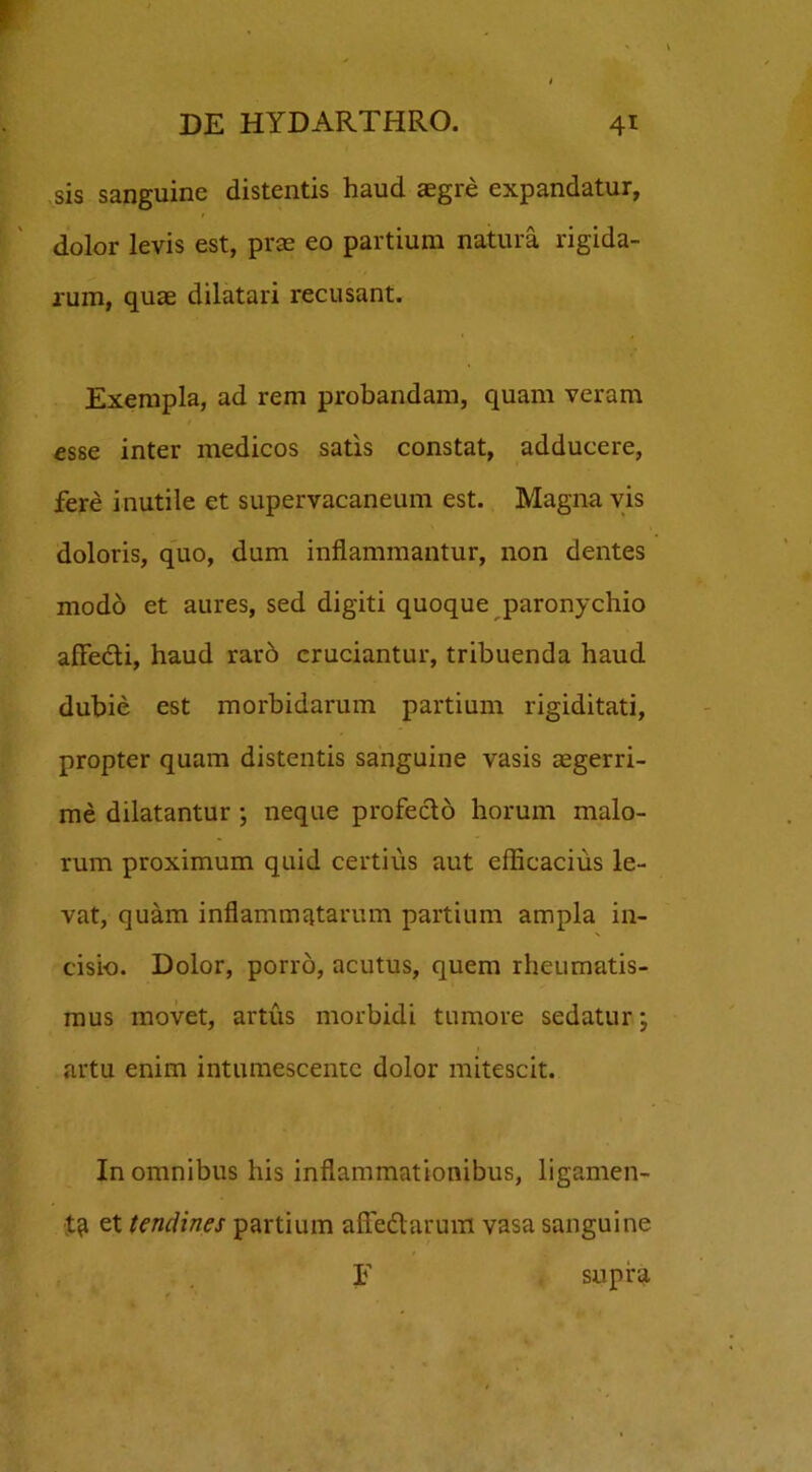 sis sanguine distentis haud aegre expandatur, dolor levis est, prae eo partium natura rigida- rum, quae dilatari recusant. Exempla, ad rem probandam, quam veram esse inter medicos satis constat, adducere, fere inutile et supervacaneum est. Magna vis doloris, quo, dum inflammantur, non dentes modo et aures, sed digiti quoque paronychio affecti, haud raro cruciantur, tribuenda haud dubie est morbidarum partium rigiditati, propter quam distentis sanguine vasis aegerri- me dilatantur ; neque profecto horum malo- rum proximum quid certius aut efficacius le- vat, quam inflammatarum partium ampla in- cisio. Dolor, porro, acutus, quem rheumatis- mus movet, artus morbidi tumore sedatur; artu enim intumescente dolor mitescit. In omnibus his inflammationibus, ligamen- ta et tendines partium affedlarum vasa sanguine E supra