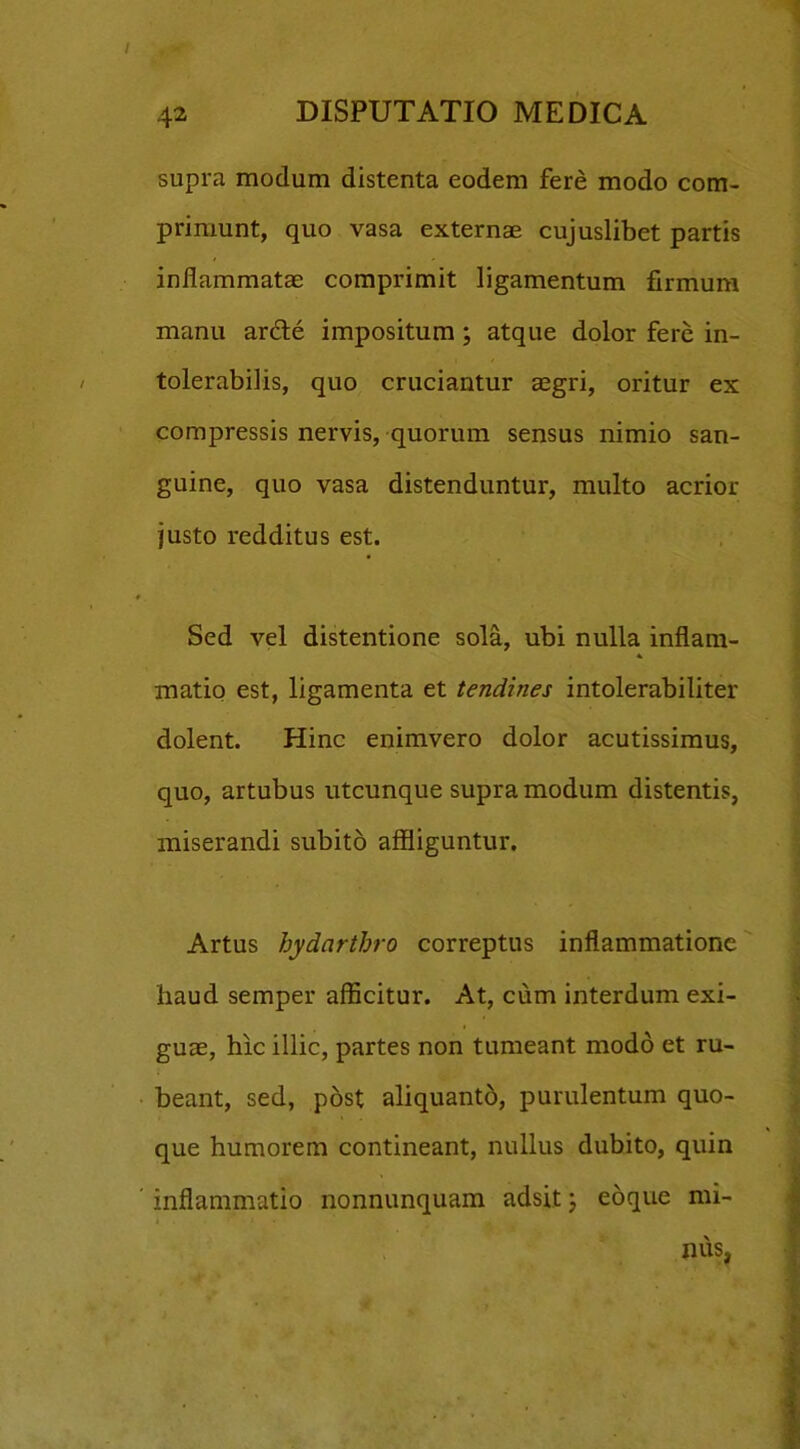 supra modum distenta eodem fere modo com- primunt, quo vasa externae cujuslibet partis inflammatae comprimit ligamentum firmum manu arde impositum; atque dolor fere in- tolerabilis, quo cruciantur aegri, oritur ex compressis nervis, quorum sensus nimio san- guine, quo vasa distenduntur, multo acrior justo redditus est. Sed vel distentione sola, ubi nulla inflant- matio est, ligamenta et tendines intolerabiliter dolent. Hinc enimvero dolor acutissimus, quo, artubus utcunque supra modum distentis, miserandi subito affliguntur. Artus hydartbro correptus inflammatione haud semper afficitur. At, cum interdum exi- guae, hic illic, partes non tumeant modo et ru- beant, sed, post aliquanto, purulentum quo- que humorem contineant, nullus dubito, quin inflammatio nonnunquam adsit; eoque mi-