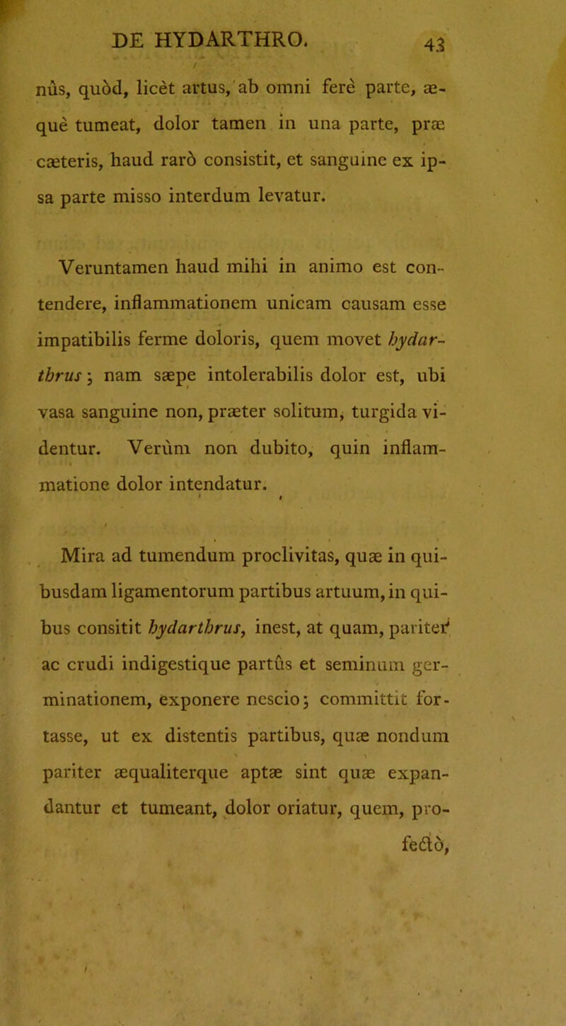 nus, quod, licet artus, ab omni fere parte, ae- - * + i ’ ' que tumeat, dolor tamen in una parte, prae caeteris, haud raro consistit, et sanguine ex ip- sa parte misso interdum levatur. Veruntamen haud mihi in animo est con- tendere, inflammationem unicam causam esse impatibilis ferme doloris, quem movet bydar- tbrus; nam saepe intolerabilis dolor est, ubi vasa sanguine non, praeter solitum, turgida vi- dentur. Verum non dubito, quin inflam- matione dolor intendatur. * # Mira ad tumendum proclivitas, quae in qui- busdam ligamentorum partibus artuum, in qui- bus consitit bydartbrus, inest, at quam, pariter' ac crudi indigestique partus et seminum ger- minationem, exponere nescio; committit for- tasse, ut ex distentis partibus, quae nondum pariter aequaliterque aptae sint qua; expan- dantur et tumeant, dolor oriatur, quem, pro- fedto, i