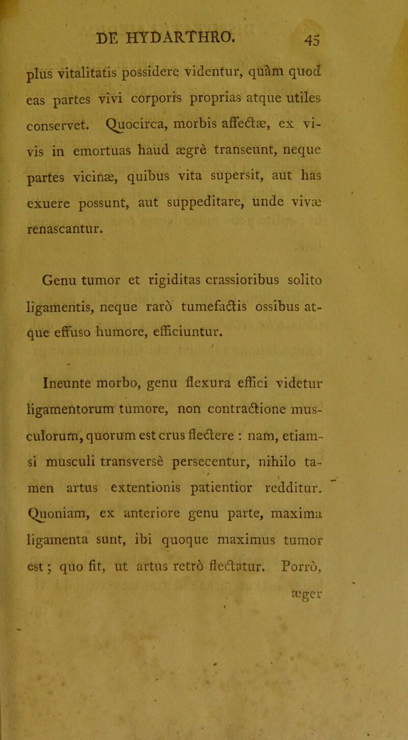 plus vitalitatis possidere videntur, qu&m quod eas partes vivi corporis proprias atque utiles conservet. Quocirca, morbis affe&re, ex vi- vis in emortuas haud asgre transeunt, neque partes vicinas, quibus vita supersit, aut has exuere possunt, aut suppeditare, unde viva? renascantur. Genu tumor et rigiditas crassioribus solito ligamentis, neque raro tumefaCtis ossibus at- que effuso humore, efficiuntur. # / Ineunte morbo, genu flexura effici videtur ligamentorum tumore, non contractione mus- culorum, quorum est crus fledtere : nam, etiam- si musculi transverse persecentur, nihilo ta- i men artus extentionis patientior redditur. Quoniam, ex anteriore genu parte, maxima ligamenta sunt, ibi quoque maximus tumor est; quo fit, ut artus retrd fleCtatur. Porro,