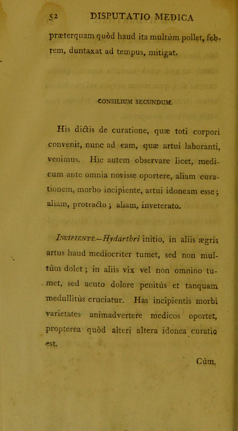 praeterquam quod haud ita multum pollet, feb? rem, duntaxat ad tempus, mitigat. •CONSILIUM SECUNDUM. His dittis de curatione, quae toti corpori convenit, nunc ad eam, quae artui laboranti, venimus. Hic autem observare licet, medi- cum ante omnia novisse oportere, aliam cura- tionem, morbo incipiente, artui idoneam esse; aliam, protradlo ; aliam, inveterato. Incipiente.—Hydarthri initio, in aliis aegris artus haud mediocriter tumet, sed non mul- tum dolet; in aliis vix vel non omnino tu- ' met, sed acuto dolore penitus et tanquam medullitus cruciatur. Has incipientis morbi varietates animadvertere medicos oportet, propterea quod alteri altera idonea curatio est. Cum,