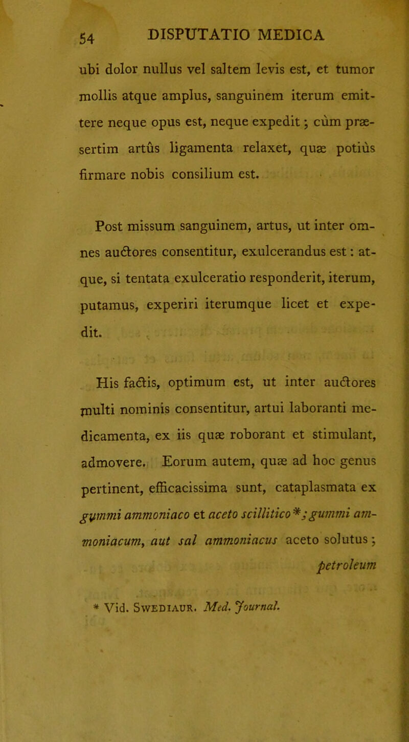 ubi dolor nullus vel saltem levis est, et tumor mollis atque amplus, sanguinem iterum emit- tere neque opus est, neque expedit; cum prae- sertim artus ligamenta relaxet, quae potius firmare nobis consilium est. Post missum sanguinem, artus, ut inter om- nes auftores consentitur, exulcerandus est: at- que, si tentata exulceratio responderit, iterum, putamus, experiri iterumque licet et expe- dit. His fa&is, optimum est, ut inter au&ores jnulti nominis consentitur, artui laboranti me- dicamenta, ex iis quae roborant et stimulant, admovere. Eorum autem, quae ad hoc genus pertinent, efficacissima sunt, cataplasmata ex gymvii ammoniaco et aceto scillitico *;gumini am~ moniacum, aut sal ammoniacus aceto solutus; Petroleum * Vid. Swediaur. Med. Journal.