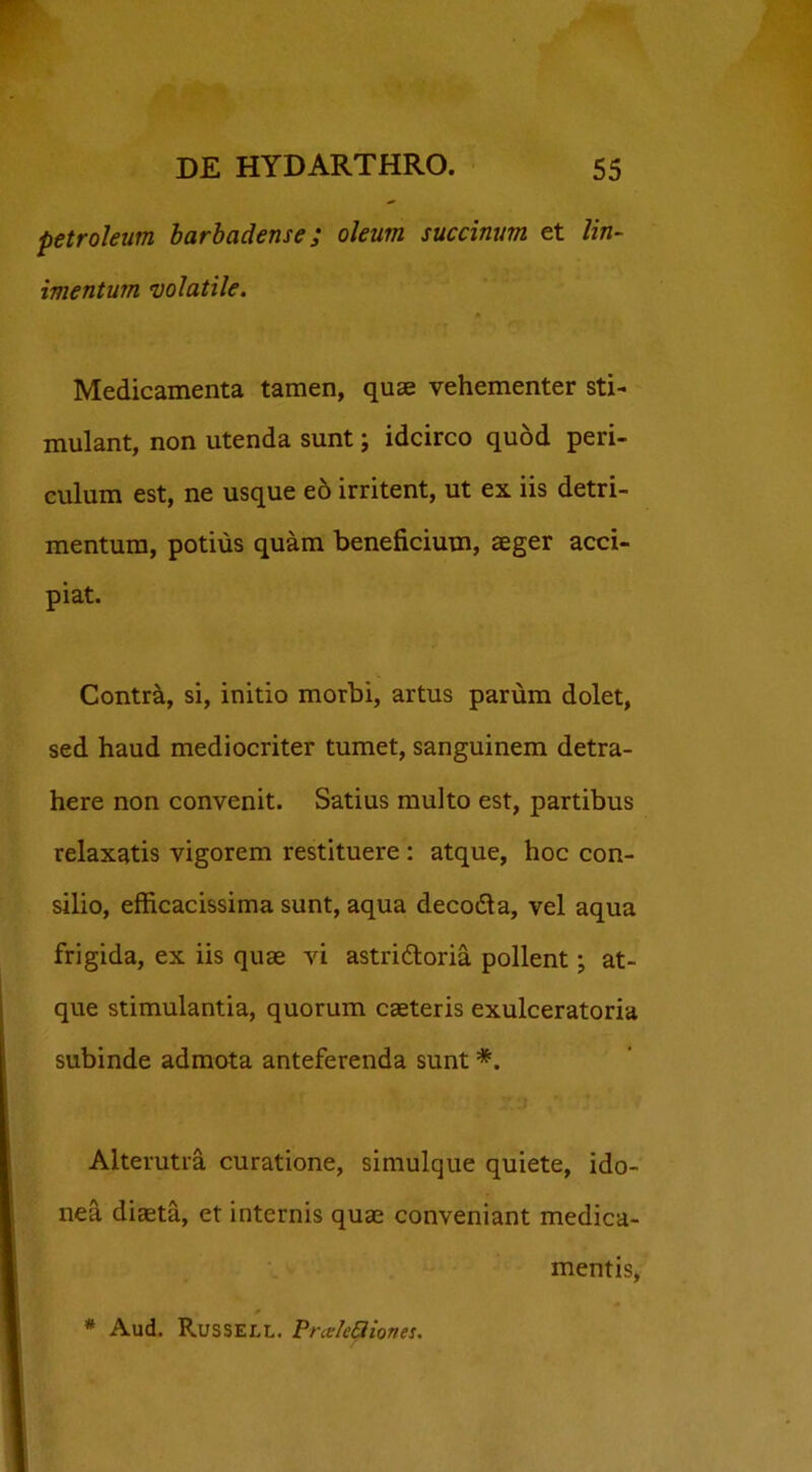 Petroleum barbadense; oleum succinum et lin- imentum volatile. Medicamenta tamen, quae vehementer sti- mulant, non utenda sunt; idcirco quod peri- culum est, ne usque eo irritent, ut ex iis detri- mentum, potius quam beneficium, aeger acci- piat. Contra, si, initio morbi, artus parum dolet, sed haud mediocriter tumet, sanguinem detra- here non convenit. Satius multo est, partibus relaxatis vigorem restituere: atque, hoc con- silio, efficacissima sunt, aqua deco&a, vel aqua frigida, ex iis quae vi astri&oria pollent; at- que stimulantia, quorum caeteris exulceratoria subinde admota anteferenda sunt *. Alterutra curatione, simulque quiete, ido- nea diaeta, et internis quae conveniant medica- mentis, * Aud. Russell. PraleQiones.