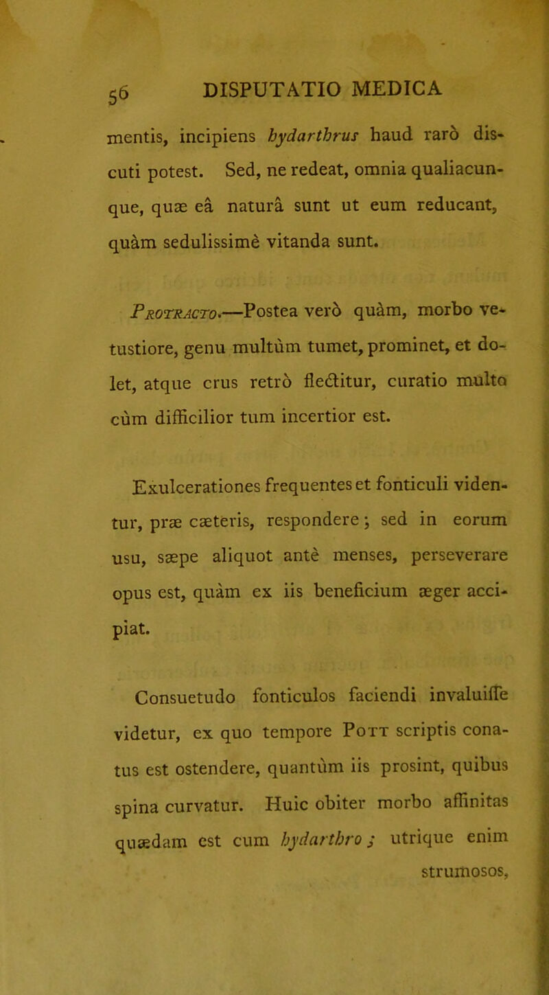 mentis, incipiens bydarthrus haud raro dis- cuti potest. Sed, ne redeat, omnia qualiacun- que, quae ea natura sunt ut eum reducant, quam sedulissime vitanda sunt. .Protracto.—Postea vero qu&m, morbo ve- tustiore, genu multum tumet, prominet, et do- let, atque crus retro fledlitur, curatio multo cum difficilior tum incertior est. Exulcerationes frequentes et fonticuli viden- tur, prae caeteris, respondere; sed in eorum usu, saepe aliquot ante menses, perseverare opus est, quam ex iis beneficium aeger acci- piat. Consuetudo fonticulos faciendi invaluifie videtur, ex quo tempore Pott scriptis cona- tus est ostendere, quantum iis prosint, quibus spina curvatur. Huic obiter morbo affinitas quaedam est cum bydartbro j utrique enim strumosos.