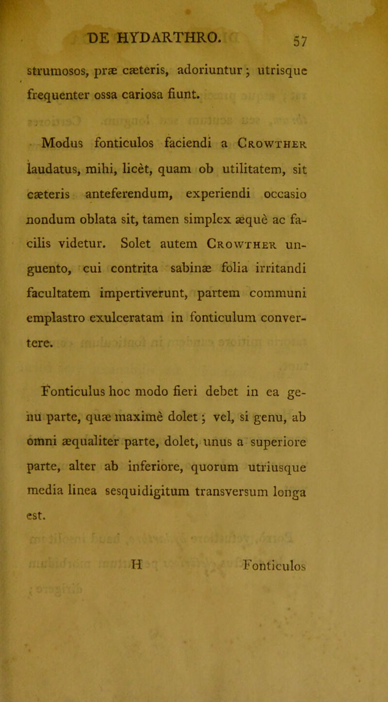 strumosos, prae caeteris, adoriuntur; utrisque frequenter ossa cariosa fiunt. Modus fonticulos faciendi a Crowther laudatus, mihi, licet, quam ob utilitatem, sit caeteris anteferendum, experiendi occasio nondum oblata sit, tamen simplex aeque ac fa- cilis videtur. Solet autem Crowther un- guento, cui contrita sabinae folia irritandi facultatem impertiverunt, partem communi emplastro exulceratam in fonticulum conver- tere. Fonticulus hoc modo fieri debet in ea ge- nu parte, quae maxime dolet; vel, si genu, ab omni aequaliter parte, dolet, unus a superiore parte, alter ab inferiore, quorum utriusque media linea sesquidigitum transversum longa est. H Fonticulos