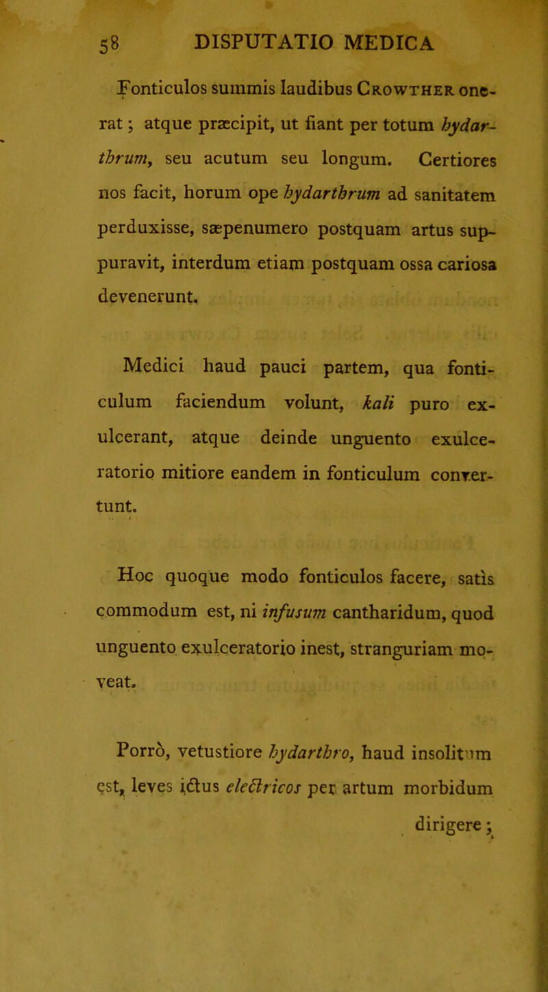 Fonticulos summis laudibus Crowther one- rat ; atque praecipit, ut fiant per totum hydar- thrum, seu acutum seu longum. Certiores nos facit, horum ope hydarthrum ad sanitatem perduxisse, saspenumero postquam artus sup- puravit, interdum etiam postquam ossa cariosa devenerunt. Medici haud pauci partem, qua fonti- culum faciendum volunt, kali puro ex- ulcerant, atque deinde unguento exulce- ratorio mitiore eandem in fonticulum conver- tunt. Hoc quoque modo fonticulos facere, satis commodum est, ni infusum cantharidum, quod unguento exulceratorio inest, stranguriam mo- veat. Porro, vetustiore hydarthro, haud insolit irn est, leves i&us elettricos per artum morbidum dirigere;