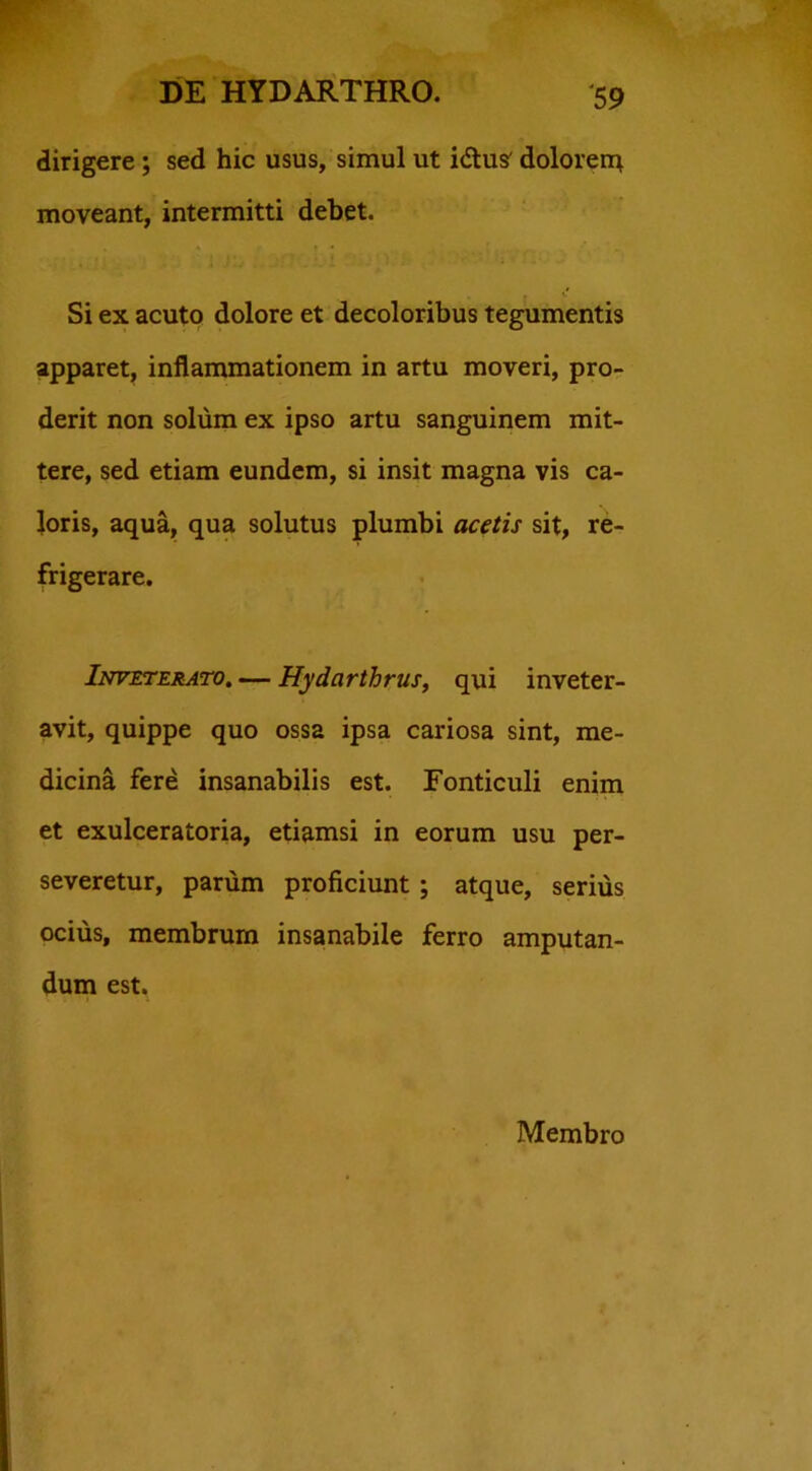 dirigere; sed hic usus, simul ut idtus' dolorerq moveant, intermitti debet. Si ex acuto dolore et decoloribus tegumentis apparet, inflammationem in artu moveri, pro- derit non solum ex ipso artu sanguinem mit- tere, sed etiam eundem, si insit magna vis ca- loris, aqua, qua solutus plumbi acetis sit, re- frigerare. Inveterato. — Hydarthrus, qui inveter- avit, quippe quo ossa ipsa cariosa sint, me- dicina fere insanabilis est. Fonticuli enim et exulceratoria, etiamsi in eorum usu per- severetur, parum proficiunt ; atque, serius ocius, membrum insanabile ferro amputan- dum est. Membro