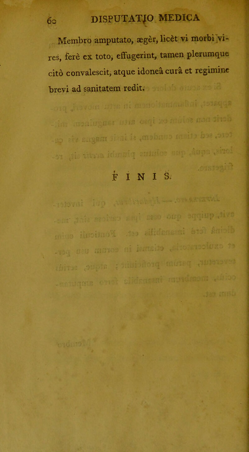 Membro amputato, aeger, lic&t yi morbi vi- res, fere ex toto, effugerint, tamen plerumque cito convalescit, atque idonea cura et regimine brevi ad sanitatem redit. FINIS.
