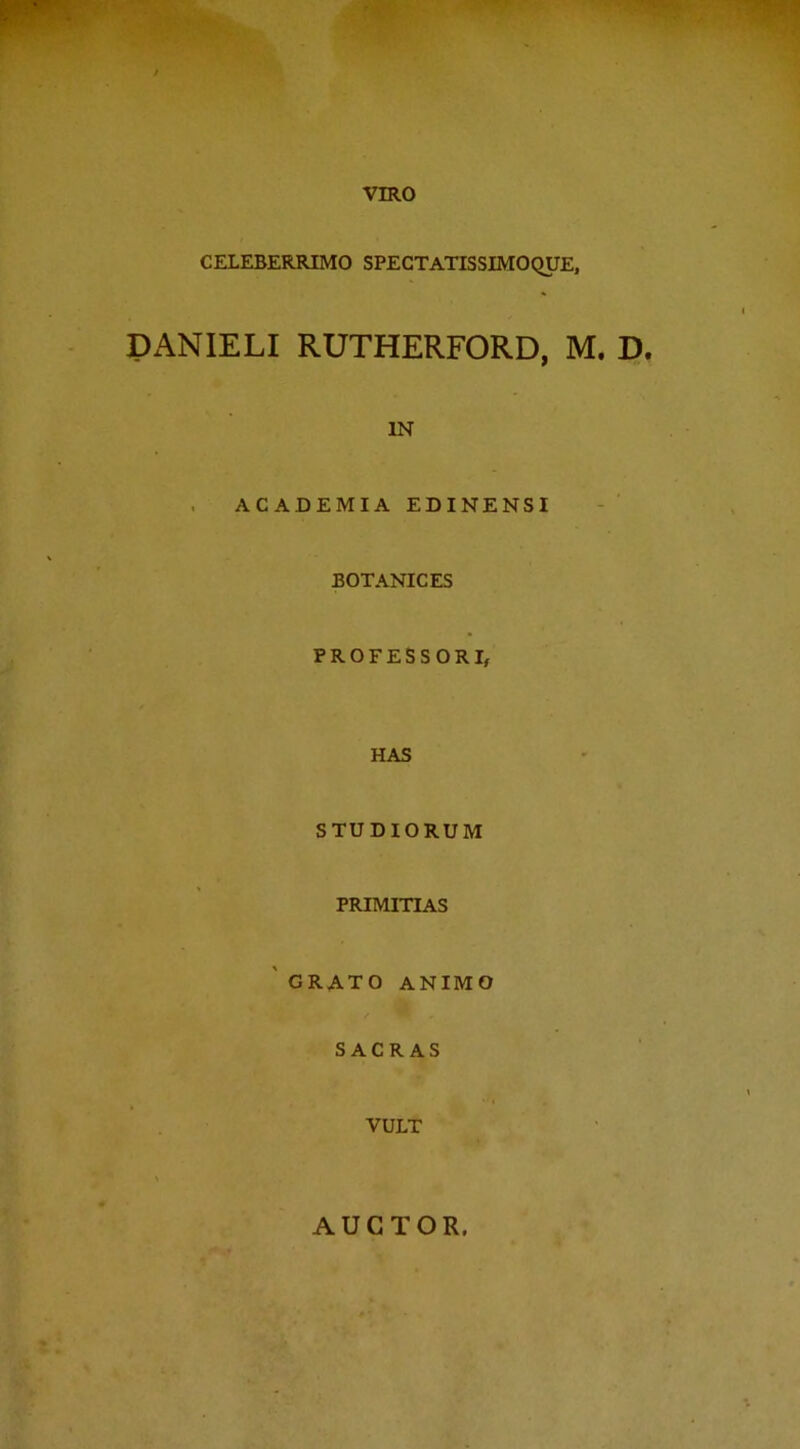 VIRO CELEBERRIMO SPECTATISSIMOQUE, DANIELI RUTHERFORD, M. D. IN ACADEMIA EDINENSI BOTANICES PROFESSORI, HAS STUDIORUM PRIMITIAS GRATO ANIMO SACRAS VULT AUCTOR