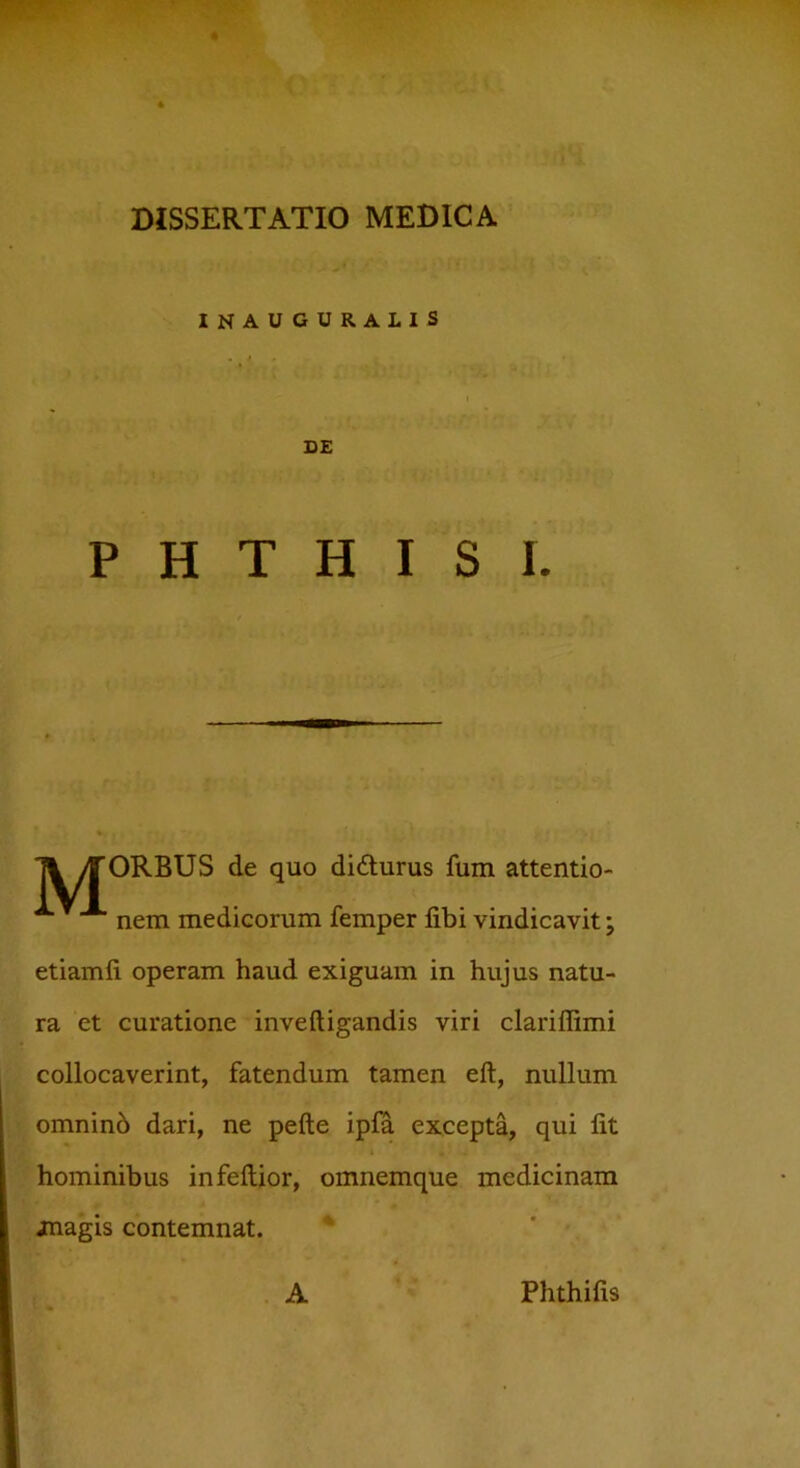 INAUGURALIS DE PHTHISI. Ti yTORBUS de quo didturus fum attentio- nem medicorum femper fibi vindicavit; etiamfi operam haud exiguam in hujus natu- ra et curatione inveftigandis viri clariffimi collocaverint, fatendum tamen eft, nullum omninb dari, ne pefte ipfa excepta, qui fit hominibus infeftior, omnemque medicinam jnagis contemnat. A Phthifis