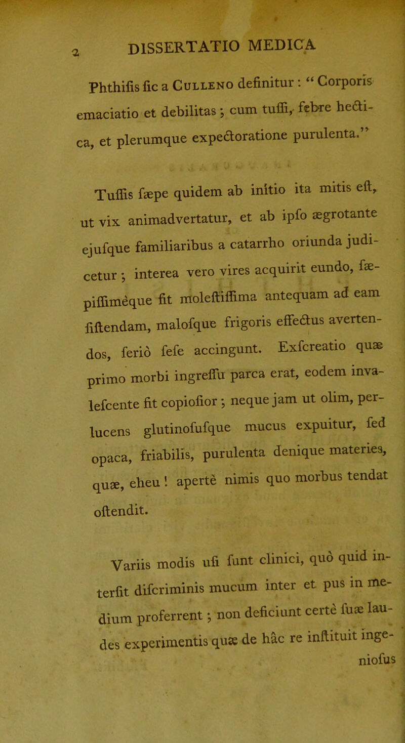 Phthifis fic a Culleno definitur: “ Corporis emaciatio et debilitas ; cum tuffi,- febre hefti- ca, et plerumque expe&oratione purulenta. Tuflis fiepe quidem ab initio ita mitis eft, ut vix animadvertatur, et ab ipfo aegrotante ejufque familiaribus a catarrho oriunda judi- cetur ; interea vero vires acquirit eundo, fse- piffimeque fit molefiiffima antequam ad eam fiftendam, malofque frigoris effedtus averten- dos, ferio fefe accingunt. Exfcreatio quae primo morbi ingreffu parca erat, eodem inva- lefcente fit copiofior *, neque jam ut olim, per- lucens glutinofufque mucus expuitur, fed opaca, friabilis, purulenta denique materies, quae, eheu ! aperte nimis quo morbus tendat oftendit. Variis modis ufi funt clinici, quo quid in- terfit difcriminis mucum inter et pus in me- dium proferrent; non deficiunt certe fuae lau- des experimentis quae de hac re inftituit inge- niofus