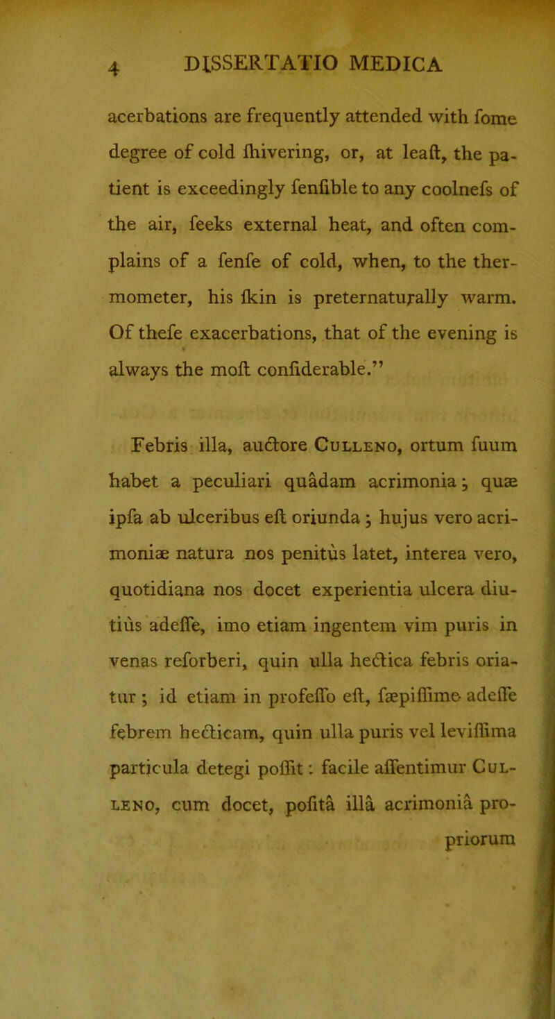 acerbations are frequently attended with fome degree of cold fhivering, or, at leaft, the pa- tient is exceedingly fenfible to any coolnefs of the air, feeks external heat, and often com- plains of a fenfe of cold, when, to the ther- mometer, his Ikin is preternatuj-ally warm. Of thefe exacerbations, that of the evening is * always the moft conliderable.” Febris illa, au&ore Culleno, ortum fuum habet a peculiari quadam acrimonia j quae ipfa ab ulceribus eft oriunda; hujus vero acri- moniae natura nos penitus latet, interea vero, quotidiana nos docet experientia ulcera diu- tius adeffe, imo etiam ingentem vim puris in venas reforberi, quin ulla hedlica febris oria- tur ; id etiam in profeffo eft, faepiflime- adeffe febrem hedlicam, quin ulla puris vel leviffima particula detegi poflit: facile affentimur Cul- leno, cum docet, polita illa acrimonia pro- priorum