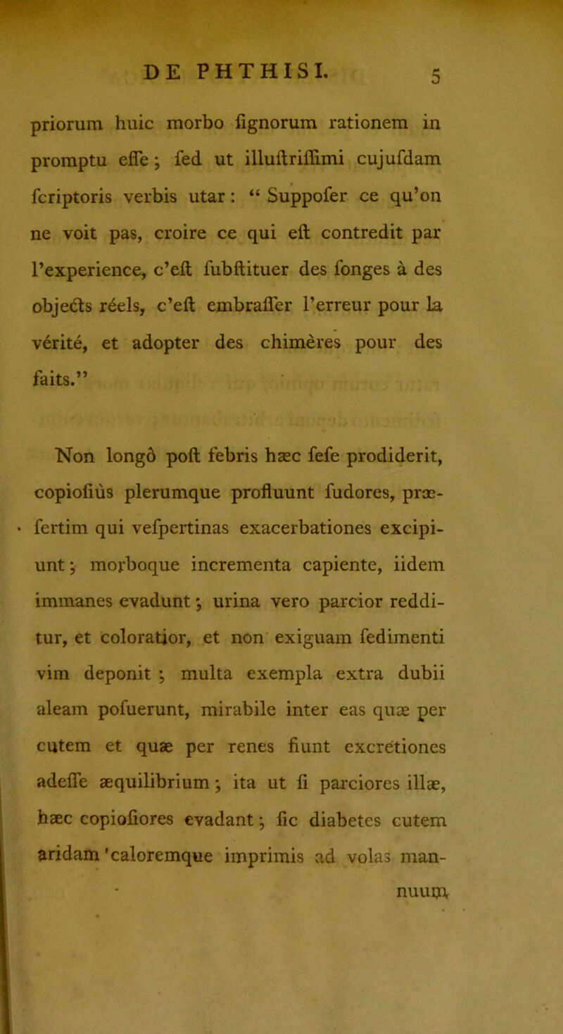 priorum huic morbo lignorum rationem in promptu efle ; fed ut illuftriffimi cujufdam fcriptoris verbis utar: “ Suppofer ce qu’on ne voit pas, croire ce qui eft contredit par l’experience, c’eft fubftituer des longes a des obje&s reels, c’eft embrafier l’erreur pour Ia verite, et adopter des chimeres pour des faits.” Non longd poft febris haec fefe prodiderit, copiofius plerumque profluunt fudores, prae- fertim qui vefpertinas exacerbationes excipi- unt ; morboque incrementa capiente, iidem immanes evadunt; urina vero parcior reddi- tur, et coloratior, et non exiguam fedimenti vim deponit ; multa exempla extra dubii aleam pofuerunt, mirabile inter eas quae per cutem et quae per renes fiunt excretiones adefie aequilibrium} ita ut fi parciores illae, haec copioliores evadant; lic diabetes cutem aridam 'caloremque imprimis ad volas man- nuum