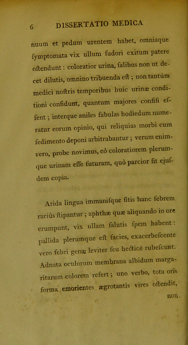 nuum et pedum urentem habet, ommaque fymptomata vix ullum fudori exitum patere oftendunt; coloratior urina, falibus non ut de- cet dilutis, omnino tribuenda eft; non tantum medici noftris temporibus huic urmse condi- tioni confidunt, quantum majores confifi ef- fent; interque aniles fabulas hodiedum nume- ratur eorum opinio, qui reliquias morbi cum fedimento deponi arbitrabantur; verum enim- vero, probe novimus, ed coloratiorem plerum- que urinam effe futuram, quo parcior fit ejuf- dem copia. Arida lingua immanifque fitis hanc febrem rarius ftipantur; aphthat qua aliquando in ore erumpunt, vix ullam falutis fpem habent: pallida plerumque eft facies, exacerbefeente vero febri gens leviter feu he<fticd rubefcunt. Adnata oculorum membrana albidum marga- ritarum colorem refert; nno verbo, tota oris forma emorientes sgrotantis vires oftendit. non
