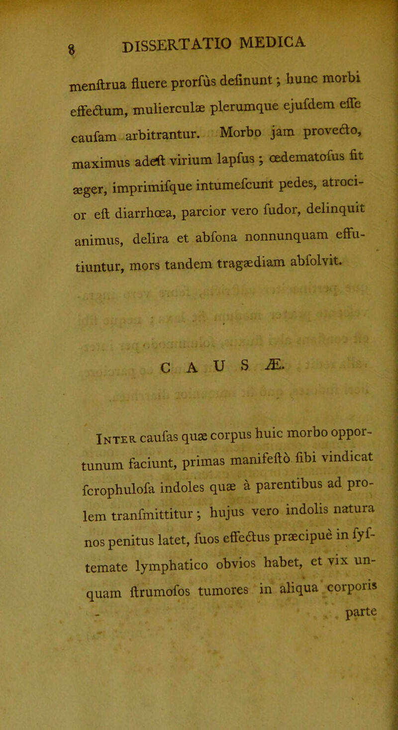 menftrua fluere prorfus definunt; hunc morbi effedtum, mulierculae plerumque ejufdem eflc caufam arbitrantur. Morbo jam provedo, maximus adeft virium lapfus ; mdematofus fit seger, imprimifque intumefcunt pedes, atroci- or eft diarrhoea, parcior vero fudor, delinquit animus, delira et abfona nonnunquam effu- tiuntur, mors tandem tragaediam abfolvit. C A U S M. Inter caufas quae corpus huic morbo oppor- tunum faciunt, primas manifefto fibi vindicat fcrophulofa indoles quae a parentibus ad pro- lem tranfmittitur; hujus vero indolis natura nos penitus latet, fuos effedus praecipue in fyf- temate lymphatico obvios habet, et vix un- i # quam ftrumofos tumores in aliqua corporis parte