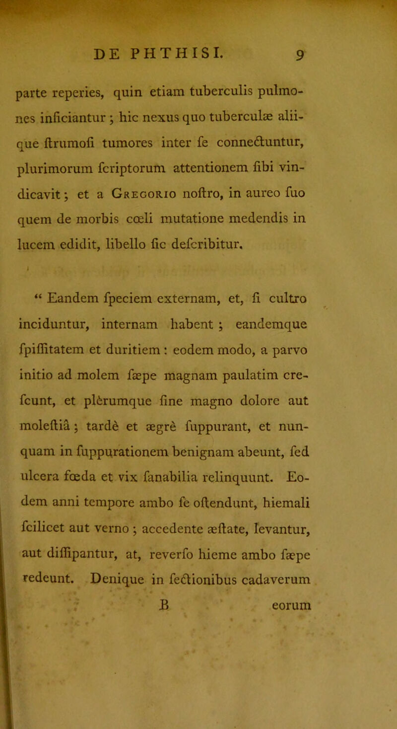 parte reperies, quin etiam tuberculis pulmo- nes inficiantur ; hic nexus quo tuberculas alii- que ftrumofi tumores inter fe conne&untur, plurimorum fcriptorum attentionem fibi vin- dicavit; et a Gregorio noftro, in aureo fuo quem de morbis coeli mutatione medendis in lucem edidit, libello fic defcribitur. “ Eandem fpeciem externam, et, fi cultro inciduntur, internam habent ; eandemque fpiflitatem et duritiem : eodem modo, a parvo initio ad molem faepe magnam paulatim cre- fcunt, et plferumque fine magno dolore aut moleftia ; tarde et aegre fuppurant, et nun- quam in fuppurationem benignam abeunt, fed ulcera foeda et vix fanabilia relinquunt. Eo- dem anni tempore ambo fe oftendunt, hiemali fcilicet aut verno ; accedente aeftate, levantur, aut difiipantur, at, reverfo hieme ambo faepe redeunt. Denique in fe&ionibus cadaverum B eorum