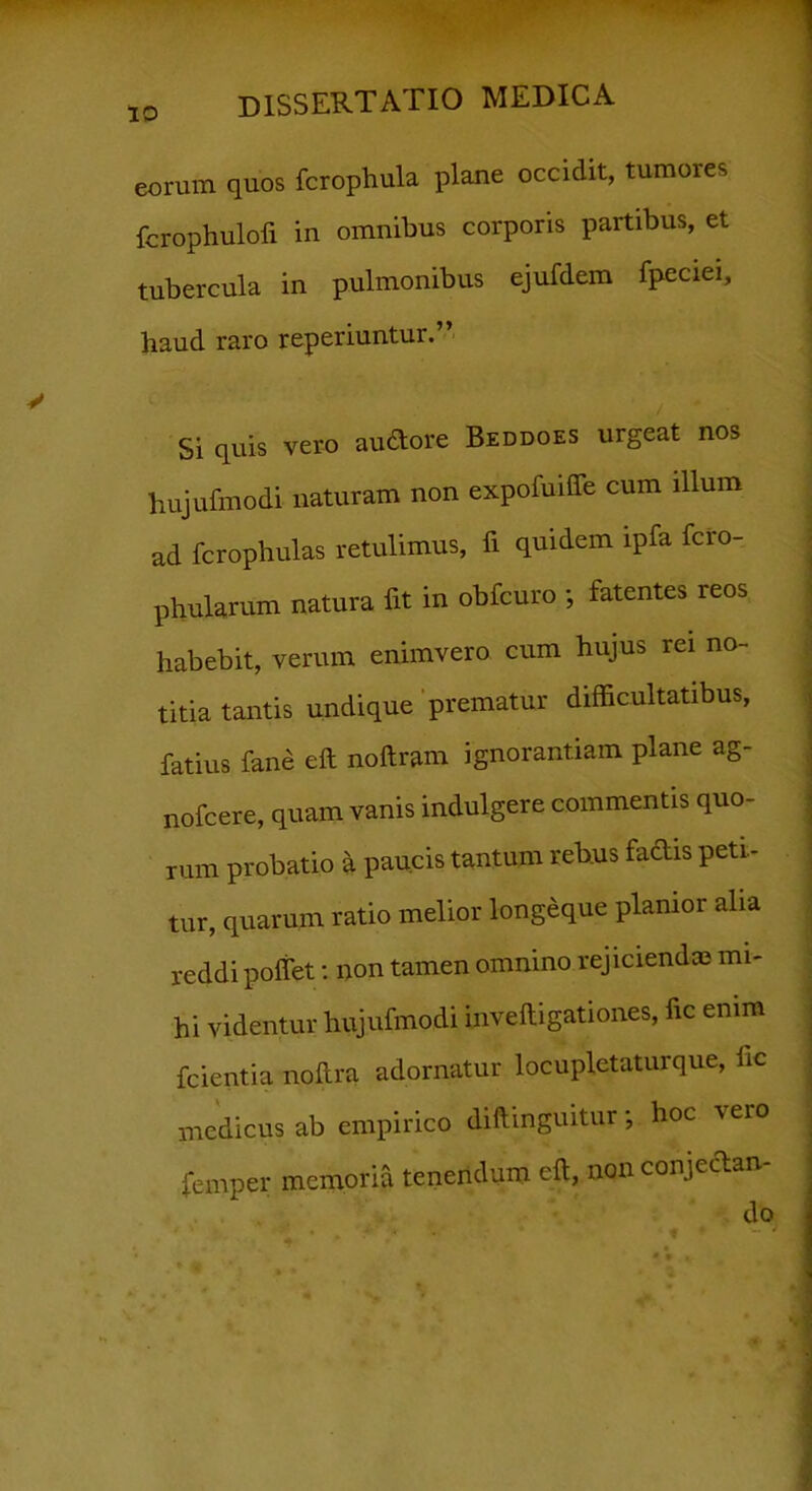 eorum quos fcrophula plane occidit, tumores fcrophulofi in omnibus corporis partibus, et tubercula in pulmonibus ejufdem fpeciei, haud, raro reperiuntur.” Si quis vero audore Beddoes urgeat nos hujufmodi naturam non expofuiffe cum illum ad fcrophulas retulimus, fi quidem ipfa feto-, phularum natura fit in obfcuro *, fatentes reos habebit, verum enimvero cum hujus rei no- titia tantis undique prematur difficultatibus, fatius fane eft noftram ignorantiam plane ag- nofcere, quam vanis indulgere commentis quo- rum probatio a paucis tantum rebus fadis peti- tur, quarum ratio melior longeque planior alia reddi poliet: non tamen omnino rejicienda? mi- hi videntur hujufmodi iuveftigationes, fic enim fcientia noftra adornatur locupletaturque, fic medicus ab empirico diftmguitur*, hoc \eio femper memoria tenendum eft, non conjectam • *